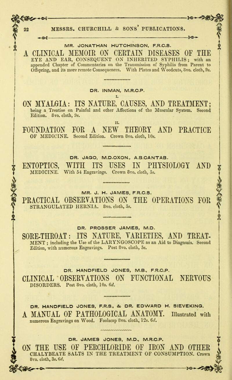 ■i - o£ MR. JONATHAN HUTCHINSON, F.R.C.S. A CLINICAL MEMOIR ON CERTAIN DISEASES OF THE EYE AND EAR, CONSEQUENT ON INHERITED SYPHILIS; vdth an appended Chapter of Commentaries on tlie Transmission of Syphilis from Parent to Offspring, and its more remote Consequences. With Plates and Woodcuts, 8yo. cloth, 9s. DR. INMAN, IVi.R.O.P. ON MYALGIA: ITS NATUEe! CAUSES, AO TREATMENT; being a Treatise on Painful and other Affections of the Muscular System. Second Edition. 8vo. cloth, 9s. FOUNDATION FOR A NEW THEORY AND PRACTICE OF MEDICINE. Second Edition. Crown 8vo. cloth, 10s. DR. JAGO, M.D.OXON., A.B.CANTAB. ENTOPTICS, WITH ITS USES IN PHYSIOLOGY AND t MEDICINE. With 54 Engravings. Crown 8vo. cloth, 5s. J/ MR. J. H. JAMES, F.R.C.S. PRACTICAL OBSERVATIONS ON THE OPERATIONS FOR i STRANGULATED HERNIA. 8to. cloth, as. DR. PROSSER JAMES, M.D. SORE-THROAT: ITS NATURE, YARIETIES, AND TREAT- MENT ; including the Use of the LARYNGOSCOPE as an Aid to Diagnosis. Second Edition, with numerous Engravings. Post 8vo. cloth, 5s. DR. HANDFIELD JONES, M.B., F.R.C.P. CLINICAL OBSERYATIO^s^S ON FUNCTIONAL NERYOUS DISORDERS. Post 8yo. cloth, 10s. 6d. DR. HANDFIELD JONES, F.R.S., & DR. EDWARD H. SIEVEKING. A MANUAL OF PATHOLOGICAL ANATOMY, illustrated with numerous Engravings on Wood. Foolscap 8vo. cloth, 12s. 6d. DR. JAMES JONES, M.D., M.R.C.P.