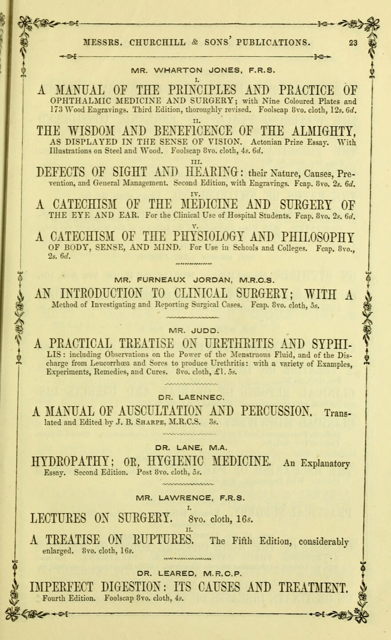 I MR. WHARTON JONES, F.R.S. A MANUAL OF THE PEIXCIPLES AXD PEACTICE OF OPHTHALMIC MEDICINE AND SURGERY; with Nine Coloured Plates and 173 Wood Engravings. Third Edition, thoroughly revised. Foolscap 8vo. cloth, 125. 6d. THE WISDOM AXD BEXEFICEXCE OF THE ALMIGHTY, AS DISPLAYED IN THE SENSE OF VISION. Actonian Prize Essay. With Illustrations on Steel and Wood. Foolscap 8vo. cloth, 4^. 6d. III. DEFECTS OF SIGHT MI) HEAEIXG : theu- Xatnre, Causes, Pre- vention, and General Management. Second Edition, with Engravings. Fcap. 8vo. 2s. 6d. A CATECHISM OF THE MEDICINE AND SUEGEET OF THE EYE AND EAR. For the Clinical Use of Hospital Students. Fcap. 8vo. 2^. 6d. A CATECHISM OF THE PHYSIOLOGY AXD PHILOSOPHY OF BODY, SENSE, AND :>IIND. For Use in Schools and Colleges. Fcap. 8vo 2s. 6d. MR. FURNEAUX JORDAN, M.R.C.S. M INTEODUGTIOX TO CLIXIGAL SUEGEET; WITH A Method of Investig-dting and Reporting Surgical Cases. Fcap. 8vo. cloth, os. ^ MR. JUDD. f A PEACTICAL TEEATISE ON UEETHEITIS AXD SYPHI- LIS : including Observations on the Power of the !Menstruous Fluid, and of the Dis- ^) charge from Leucorrhoea and Sores to produce Urethritis: vrith a variety of Examples, Experiments, Remedies, and Cures. 8vo. cloth, £1, os. DR. LAENNEC. A MANUAL OF AUSCULTATION A:>D PEECUSSION. Trans- lated and Edited by J. B. Sharpe, M.R.C.S. 3s. DR. LANE, M.A. HTDEOPATHY; OE, HYGIENIC MEDICIXE, An Expiauatoiy Essav. Second Edition. Post 8vo, cloth, j5. MR. LAWRENCE, F.R.S. EEGTUEES OX SrEGEEY. Svo. ciotb, i6s. A TEEATISE OX EUPTUEES. The Fifth Edition, considerably enlarged. 8vo. cloth, 16s. DR. LEAPED, M.R.CP. I DIPEEFECT DIGESTION: ITS CAUSES AXD TEKITMEXT. i Fourth Edition. Foolscap 8vo. cloth, -is. —