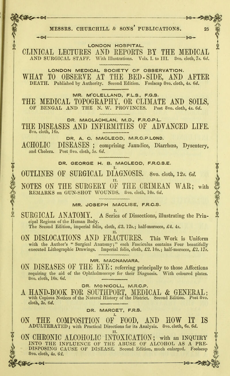 5^ MESSRS. CHURCHILL & SONs' PUBLICATIONS. 25 — LONDON HOSPITAL. f CLINICAL LECTURES AND EEPOETS BY THE MEDICAL AND SURGICAL STAFF. With lUustrations. Vols. I. to IIL 8vo. cloth, 7s. 6d. LONDON MEDICAL SOCIETY OF OBSERVATION. WHAT TO OBSERVE AT THE BED-SIDE, AND AFTER DEATH. Published by Authority. Second Edition. Foolscap 8vo. cloth, 4s. 6d. MR. M'CLELLAND, F.L.S., F.G.S. THE MEDICAL TOPOGEAPHY, OR CLIMATE AND SOILS, OF BENGAL AND THE N. W. PROVINCES. Post 8vo. cloth, 4s. 6d. DR. MACLACHLAN, M.O., F.R.C.P.L. THE DISEASES AND INFIRMITIES OF ADVANCED LIFE. 8yo. cloth, 16s. DR. A. C. MACLEOD, M.R.C.P.LOND. ACHOLIC DISEASES ; comprising Jaundice, Diarrhoea, Dysentery, and Cholera. Post 8vo. cloth, 5s. 6d. DR. GEORGE H. B. MACLEOD, F.R.C.S.E. OUTLINES OF SUEGICAL DIAGNOSIS. 8vo. doth, 12.. 6d. NOTES ON THE SURGERY OF THE CRIMEAN VfAR; with ® REMARKS on GUN-SHOT WOUNDS. 8vo. cloth, 10s. 6d. MR. JOSEPH MACLISE, F.R.C.S. X SURGICAL ANATOMY. A Series of Dissections, illustrating the Prin- cipal Regions of the Human Body. The Second Edition, imperial folio, cloth, £3. 12s.; half-morocco, £4. 4s. ON DISLOCATIONS AND FEACTURES. This Work is Uniform with the Author's  Surgical Anatomy; each Fasciculus contains Four beautifully executed Lithographic Drawings. Imperial folio, cloth, £2. 10s.; half-morocco, £2.17s. MR. MACNAMARA. ON DISEASES OF THE^ EYE ; referring principally to those Affections requiring the aid of the Ophthalmoscope for their Diagnosis. With coloured plates. 8vo. cloth, 10s. 6d. DR. MCNICOLL, M.R.C.P. A HAND-BOOK FOE SOUTHPORT, MEDICAL & GENERAL; with Copious Notices of the Natural History of the District. Second Edition. Post 8vo. cloth, 3s. 6d. DR. MARCET, F.R.S. ON THE COMPOSITION OF' FOOD, AND HOW IT IS ADULTERATED ; with Practical Directions for its Analysis. 8vo. cloth, 6s. 6d. f ON CHRONIC ALCOHOLIC INTOXICATION; with au inquiry | INTO THE INFLUENCE OF THE ABUSE OF ALCOHOL AS A PRE- DISPOSING CAUSE OF DISEASE. Second Edition, much enlarged. Foolscap 8vo. cloth, 4s. 61. -©i —