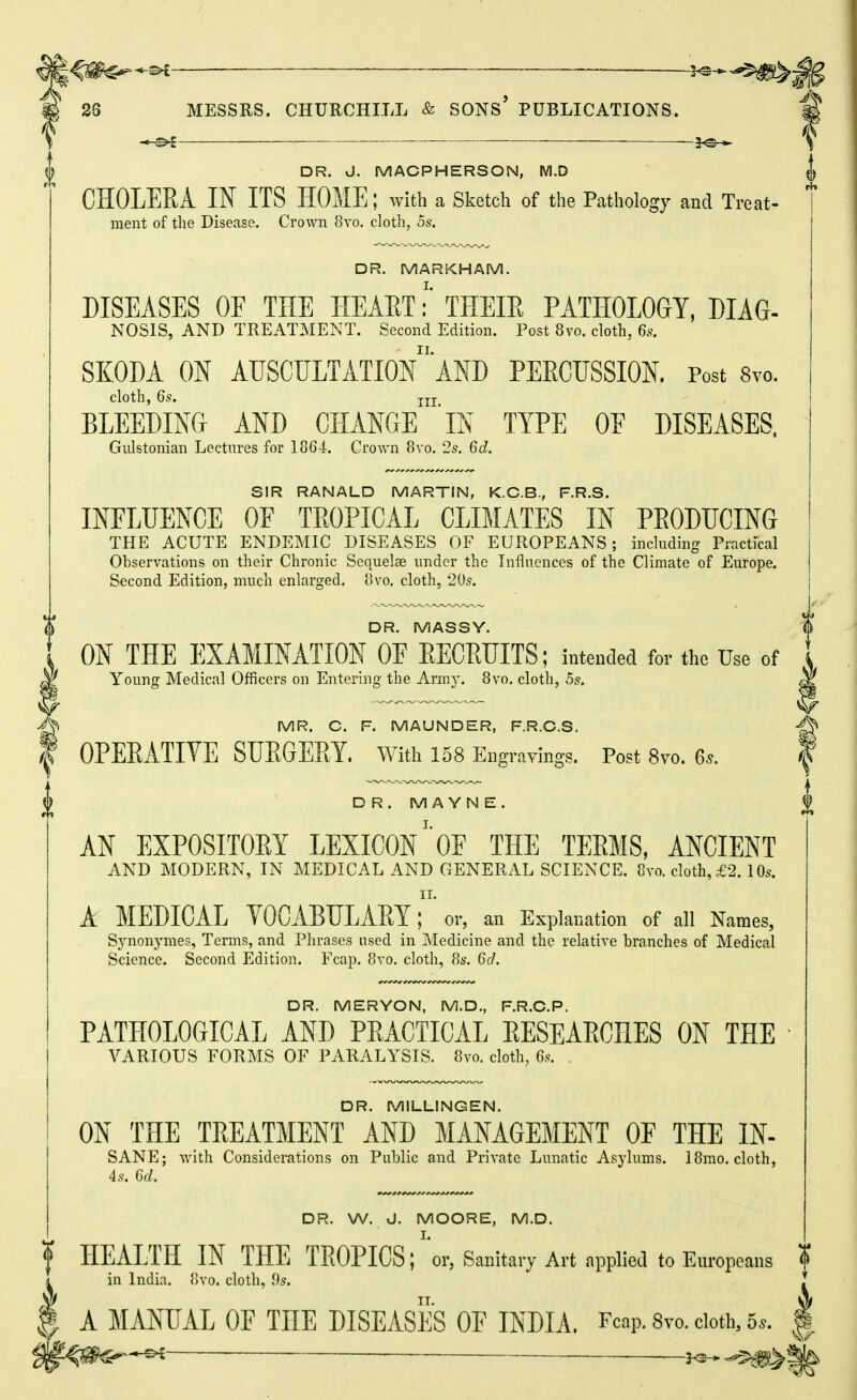 ^ DR. J. MACPHERSON, M.D J CHOLERA IN ITS HOME; with a Sketch of the Pathology and Treat- ment of the Disease. Crown 8vo. cloth, 5s, DR. MARKHAM. DISEASES OE THE HEAETTHEIR PATHOLOGY, DIAG- NOSIS, AND TREATMENT. Second Edition. Post 8vo. cloth, 6s. SKODA ON AUSCULTATIOn'AND PERCUSSION. Post 8vo. cloth, 6s. jjj BLEEDING AND CHANGE IN TYPE OF DISEASES, Giilstonian Lectures for 1864. Crown 8vo. 25. 6d. SIR RANALD MARTIN, K.C.B., F.R.S. INFLUENCE OE TROPICAL CLIMATES IN PRODUCING THE ACUTE ENDEMIC DISEASES OF EUROPEANS; including Practfcal Observations on their Chronic Sequelae under the Influences of the Climate of Europe. Second Edition, much enlarged. 8vo, cloth, 205. DR. MASSY. ON THE EXAMINATION OF RECRUITS; intended for the Use of Young Medical Officers on Entering the Army. 8vo. cloth, 55. MR. C. F. MAUNDER, F.R.C.S. T OPERATIVE SURGERY, with 158 Engravings. Post 8vo. 6s. f DR.MAYNE. AN EXPOSITORY LEXICON' OF THE TERMS, ANCIENT AND MODERN, IN MEDICAL AND GENERAL SCIENCE. 8vo. cloth, £2. 10s. II. A MEDICAL TOCABULARY; or, an Explanation of all Names, Synonymes, Terms, and Phrases used in Medicine and the relative branches of Medical Science. Second Edition. Fcap. 8vo. cloth, 8s. 6d. DR. MERYON, M.D., F.R.C.P. PATHOLOGICAL AND PRACTICAL RESEARCHES ON THE VARIOUS FORMS OF PARALYSIS. 8vo. cloth, 65. . DR. MILLINGEN. ON THE TREATMENT AND MANAGEMENT OF THE IN- SANE; with Considerations on Public and Private Lunatic Asylums. 18mo. cloth, 45. 6c?. DR. W. d. MOORE, M.D. f HEALTH IN THE TROPICS; ''or, Sanitary Art applied to Europeans f ^ in India. 8vo. cloth, i)s. I A MANUAL OF THE DISEASES OF INDIA. Fcap. 8vo. doth, 5.. ^ ^ -^>^ Mi!'