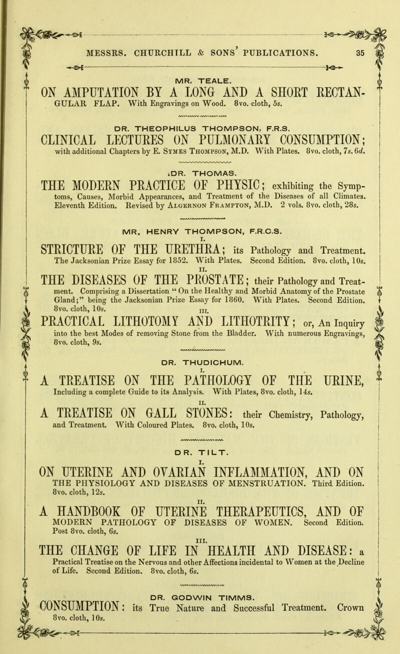 o-S ■ 2^ MESSRS. CHURCHILL & SONS* PUBLICATIONS. 35 MR. TEALE. ^ ON AMPUTATION BY A LONG AND A SHOKT RECTAN- GULAR FLAP. With Engravings on Wood. 8vo. cloth, 5s. DR. THEOPHILUS THOMPSON, F.R.S. CLINICAL LECTURES ON PULMONARY CONSUMPTION; with additional Chapters by E. Symes Thompson, M.D. With Plates. 8vo. cloth, 7s. 6d. iDR. THOMAS. THE MODERN PRACTICE OF PHYSIC; exhibiting the Symp- toms, Causes, Morbid Appearances, and Treatment of the Diseases of all Climates. Eleventh Edition. Revised by Algernon Frampton, M.D. 2 vols. 8vo. cloth, 28s. MR. HENRY THOMPSON, F.R.C.S. STEICTURE OF THE UEETHEA; its Pathology and Treatment. The Jacksonian Prize Essay for 1852. With Plates. Second Edition. 8vo. cloth, 10s. THE DISEASES OF THE PROSTATE; their Pathology and Treat- ment. Comprising a Dissertation  On the Healthy and Morbid Anatomy of the Prostate Gland; being the Jacksonian Prize Essay for 1860. With Plates. Second Edition. 8vo. cloth, 10s. jji PRACTICAL LITHOTOMY AND LITHOTRITY; or, An inquiry into the best Modes of removing Stone from the Bladder. With numerous Engravings, 8vo. cloth, 9s. DR. THUDICHUM. t A TREATISE ON THE PATHOLOGY OF THE URINE, * Including a complete Guide to its Analysis. With Plates, 8vo. cloth, 14s. A TREATISE ON GALL STONES: their Chemistry, Pathology, and Treatment. With Coloured Plates. 8vo. cloth, 10s. D R. TILT. ON UTERINE AND OVAEIAN INFLAMMATION, AND ON THE PHYSIOLOGY AND DISEASES OF MENSTRUATION. Third Edition. 8vo. cloth, 12s. A HANDBOOK OE TJTEEINE THEEAPEUTICS, AND OF MODERN PATHOLOGY OF DISEASES OF WOMEN. Second Edition. Post 8vo. cloth, 6s. III. THE CHANGE OF LIFE IN HEALTH AND DISEASE: a Practical Treatise on the Nervous and other Affections incidental to Women at the Decline of Life. Second Edition. 8vo. cloth, 6s. DR. GODWIN TIMMS. CONSUMPTION: its True Nature and Successful Treatment. Crown 8vo. cloth, 10s. ■5>l 3^