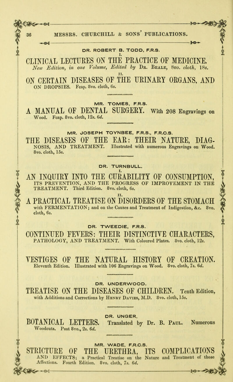 36 MESSRS. CHURCHILL & SONS* PUBLICATIONS. ^ 3^— DR. ROBERT B. TODD, F.R.S. CLINICAL LECTURES ON THE PEACTICE OF MEDICINE. New Edition, in one Volume, Edited by Dr. Beale, 8vo. cloth, 18s. ON CERTAIN DISEASES OF THE URINARY ORGANS, AND ON DROPSIES. Fcap. 8vo. doth, 6s. WW WW WV^ WW WW MR. TOMES, F.R.S. A MANUAL OF DENTAL SUEGEEY. with 2O8 Engravings on Wood. Fcap. 8vo, cloth, 12s. 6d. MR. JOSEPH TOYNBEE, F.R.S., F.R.C.S. THE DISEASES OF THE EAR: THEIR NATURE, DIAG- NOSIS, AND TREATMENT. Illustrated with numerous Engravings on Wood. 8vo. cloth, 15s. DR. TURNBULL. AN INQUIRY INTO THE CURABILITY OF CONSUMPTION, ITS PREVENTION, AND THE PROGRESS OF IMPROVEMENT IN THE TREATMENT. Third Edition. 8vo. cloth, 6s. A PRACTICAL TREATISE ON DISORDERS OF THE STOMACH with FERMENTATION; and on the Causes and Treatment of Indigestion, &c. 8vo. cloth, 6s. VWVwVWWWW/WV DR. TWEEDIE, F.R.S. CONTINUED FEVERS: THEIR DISTINCTIVE CHARACTERS, PATHOLOGY, AND TREATMENT. With Coloured Plates. 8yo. cloth, 12s. VESTIGES OF THE NATURAL HISTORY OF CREATION. Eleventh Edition. Illustrated with 106 Engravings on Wood. 8vo. cloth, 7s. 6d. DR. UNDERWOOD. TREATISE ON THE DISEASES OF CHILDREN. Tenth Edition, with Additions and Corrections by Henry Da vies, M.D. 8vo. cloth, 15s. DR. UNGER. BOTANICAL LETTEES. Translated by Dr. B. Paul. Numerous Woodcuts. Post 8vo., 2s. 6d. MR. WADE, F.R.C.S. STRICTURE OF THE URETHRA, ITS COMPLICATIONS AND EFFECTS; a Practical Treatise on the Nature and Treatment of those Affections. Fourth Edition. 8vo. cloth, 7s. 6d.