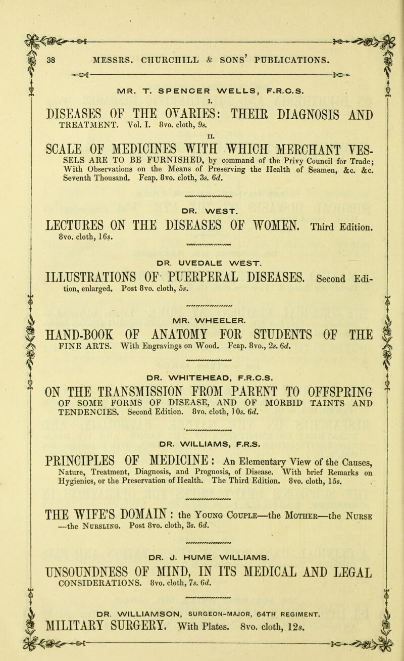 -©.f yQ-^^ 38 MESSRS. CHURCHILL & SONS' PUBLICATIONS. i MR. T. SPENCER WELLS, F.R.C.S. $ I. DISEASES OF THE OYAEIES: THEIE DIAGNOSIS AND TREATMENT. Vol. I. 8vo. cloth, 9s. II. SCALE OF MEDICINES WITH WHICH MERCHANT YES- SELS ARE TO BE FURNISHED, by command of the Privy Council for Trade; With Observations on the Means of Preserving the Health of Seamen, &c. &c. Seventh Thousand. Fcap. 8vo. cloth, 3s. 6d. •VWW% WV\.V\VVNAAAiVW DR. WEST. LECTUEES ON THE DISEASES OF WOMEN. Third Edition. 8vo. cloth, 16s. DR. UVEDALE WEST. ILLUSTRATIONS OF PUEEPERAL DISEASES. Second Edi- tion, enlarged. Post 8vo. cloth, 5s. ^ MR. WHEELER. i HAND-BOOK OF ANATOMY FOR STUDENTS OF THE FINE ARTS. With Engravings on Wood. Fcap. 8vo., 2s. 6d. DR. WHITEHEAD, F.R.C.S. ON THE TRANSMISSION FROM PARENT TO OFFSPRING OF SOME FORMS OF DISEASE, AND OF MORBID TAINTS AND TENDENCIES. Second Edition. 8vo. cloth, ] Os. 6d. DR. WILLIAMS, F.R.S. PRINCIPLES OF MEDICINE: An Elementary View of the Causes, Nature, Treatment, Diagnosis, and Prognosis, of Disease. With brief Remarks on Hygienics, or the Preservation of Health. The Third Edition. 8vo. cloth, 15s. THE WIFE'S DOMAIN ; the Young Couple—the Mother—the Nurse —the Nursling. Post 8vo. cloth, 3s. 6d. DR. J. HUME WILLIAMS. UNSOUNDNESS OF MIND, IN ITS MEDICAL AND LEGAL CONSIDERATIONS. 8vo. cloth, 7s. 6d. $ <| DR. WILLIAMSON, SURGEON-MAJOR, 64TH REGIMENT. MILITARY SURGERY. With Plates. 8vo. cloth, 125. _