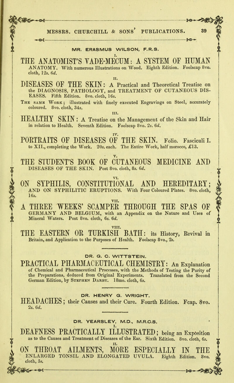 C>£ ■ ■ 30 • MESSRS. CHURCHILL & SONs' PUBLICATIONS. 39 -3^-^. ^ MR. ERASMUS WILSON, F.R.S. THE ANATOMIST'S VADE-MECUM: A SYSTEM OF HUMAN ANATOMY. With numerous Illustrations on Wood. Eighth Edition. Foolscap 8vo. cloth, 12s. 6d. II. DISEASES OF THE SKIN: a Practical and Theoretical Treatise on the DIAGNOSIS, PATHOLOGY, and TREATMENT OF CUTANEOUS DIS- EASES. Fifth Edition. 8vo. cloth, 16s. The same Work; illustrated with finely executed Engravings on Steel, accurately- coloured. 8vo. cloth, 34s. III. HEALTHY SKIN : a Treatise on the Management of the Skin and Hair in relation to Health. Seventh Edition. Foolscap 8vo. 2s. 6d. IV. PORTRAITS OF DISEASES OF THE SKIN. FoHo. Fasciculi i. to XIL, completing the Work. 20s. each. The Entire Work, half morocco, £13. THE STUDENT'S BOOK OF CUTANEOUS MEDICINE AND DISEASES OF THE SKIN. Post 8vo. cloth, 8s. 6d. VI. ON SYPHILIS, CONSTITUTIONAL AND HEREDITAEY; AND ON SYPHILITIC ERUPTIONS. With Four Coloured Plates. 8vo. cloth, 16s. VII. A THREE WEEKS' SCAMPER THROUGH THE SPAS OF I GERMANY AND BELGIUM, with an Appendix on the Nature and Uses of 9 Mineral Waters. Post 8vo. cloth, 6s. 6d. mam ' VIII. THE EASTERN OR TURKISH BATH; its History, Eevival in Britain, and Application to the Purposes of Health. Foolscap 8vo., 2s. 0 DR. G. C. WITTSTEIN. PRACTICAL PHARMACEUTICAL CHEMISTRY: An Explanation of Chemical and Pharmaceutical Processes, with the Methods of Testing the Purity of the Preparations, deduced from Original Experiments. Translated from the Second German Edition, by Stephen Darby. 18mo. cloth, 6s. DR. HENRY Q. WRIGHT. HEADACHES ; their Causes and their Cure. Fourth Edition. Fcap. 8vo. 2s. U, DR. YEARSLEY, M.D., M.R.C.S. • DEAENESS PRACTICALLY ILLUSTRATED; being an Exp6sition as to the Causes and Treatment of Diseases of the Ear. Sixth Edition. 8vo. cloth, 6s. ON THROAT AILMENTS, MORE ESPECIALLY IN THE ENLARGED TONSIL AND ELONGATED UVULA. Eighth Edition. 8vo. cloth, hs. — ^f©-*^
