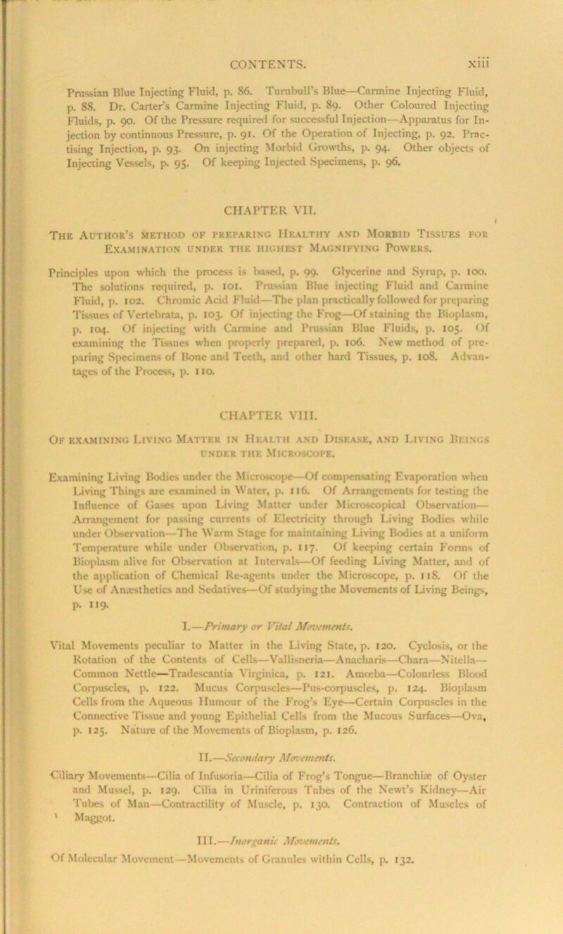 Prussian Blue Injecting Fluid, p. S6. Turnbull’s Blue—Carmine Injecting Fluid, p. 88. Dr. Carter’s Carmine Injecting Fluid, p. 89. Other Coloured Injecting Fluids, p. 90. Of the Pressure required for successful Injection—Apparatus for In- jection by continuous Pressure, p. 91. Of the Operation of Injecting, p. 92. Prac- tising Injection, p. 93. On injecting Morbid Growths, p. 94. Other objects of Injecting Vessels, p. 95. Of keeping Injected Specimens, p. 96. CHAPTER VII. The Author’s method of preparing Healthy and Morbid Tissues for Examination under the highest Magnifying Powers. Principles upon which the process is based, p. 99. Glycerine and Syrup, p. 100. The solutions required, p. 101. Prussian Blue injecting Fluid and Carmine Fluid, p. 102. Chromic Acid Fluid—The plan practically followed for preparing Tissues of Vertebrata, p. 103. Of injecting the Frog—Of staining the Bioplasm, p. 104. Of injecting with Carmine and Prussian Blue Fluids, p. 105. Of examining the Tissues when properly prepared, p. 106. New method of pre- paring Specimens of Bone and Teeth, and other hard Tissues, p. 108. Advan- tages of the Process, p. no. CHAPTER VIII. Of examining Living Matter in Health and Disease, and Living Beings UNDER THE MICROSCOPE. Examining Living Bodies under the Microscope—Of compensating Evaporation when Living Things are examined in Water, p. 116. Of Arrangements for testing the Influence of Gases upon Living Matter under Microscopical Observation— Arrangement for passing currents of Electricity through Living Bodies while under Observation—The Warm Stage for maintaining Living Bodies at a uniform Temperature while under Observation, p. 117. Of keeping certain Forms of Bioplasm alive for Observation at Intervals—Of feeding Living Matter, and of the application of Chemical Re-agents under the Microscope, p. 118. Of the Use of Anaesthetics and Sedatives—Of studying the Movements of Living Beings, p. 119. I.—Primary or Vital Movements. Vital Movements peculiar to Matter in the Living State, p. 120. Cyclosis, or the Rotation of the Contents of Cells—Vallisneria—Anacharis—Chara—Nitella— Common Nettle—Tradescantia Virginica, p. 121. Amoeba—Colourless Blood Corpuscles, p. 122. Mucus Corpuscles—Pus-corpuscles, p. 124. Bioplasm Cells from the Aqueous Humour of the Frog’s Eye—Certain Corpuscles in the Connective Tissue and young Epithelial Cells from the Mucous Surfaces—Ova, ]>. 125. Nature of the Movements of Bioplasm, p. 126. II. —Secondary Movements. Ciliary Movements—Cilia of Infusoria—Cilia of Frog’s Tongue—Branch ire of Oyster and Mussel, p. 129. Cilia in Uriniferous Tubes of the Newt’s Kidney—Air Tubes of Man—Contractility of Muscle, p. 130. Contraction of Muscles of ' Maggot. III. —Inorganic Movements. Of Molecular Movement—Movements of Granules within Cells, p. 132.