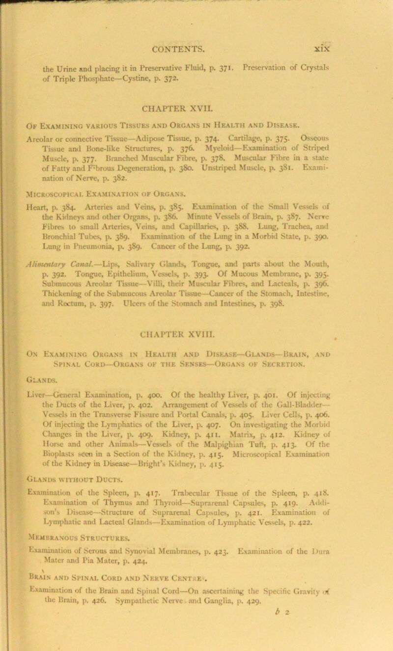 the Urine and placing it in Preservative Fluid, p. 371. Preservation of Crystals of Triple Phosphate—Cystine, p. 372. CHAPTER XVII. Ok Examining various Tissues and Organs in Health and Disease. Areolar or connective Tissue—Adipose Tissue, p. 374. Cartilage, p. 375. Osseous Tissue and Bone-like Structures, p. 376. Myeloid—Examination of Striped Muscle, p. 377. Branched Muscular Fibre, p. 378. Muscular Fibre in a state of Fatty and F’brous Degeneration, p. 380. Unstriped Muscle, p. 381. Exami- nation of Nerve, p. 382. Microscopical Examination ok Organs. Heart, p. 3S4. Arteries and Veins, p. 385. Examination of the Small Vessels of the Kidneys and other Organs, p. 386. Minute Vessels of Brain, p. 387. Nerve Fibres to small Arteries, Veins, and Capillaries, p. 388. Lung, Trachea, anil Bronchial Tubes, p. 389. Examination of the Lung in a Morbid State, p. 390. Lung in Pneumonia, p. 389. Cancer of the Lung, p. 392. Alimentary Canal.—Lips, Salivary Glands, Tongue, and parts about the Mouth, p. 392. Tongue, Epithelium, Vessels, p. 393. Of Mucous Membrane, p. 395. Submucous Areolar Tissue—Villi, their Muscular Fibres, and Lacteals, p. 396. Thickening of the Submucous Areolar Tissue—Cancer of the Stomach, Intestine, and Rectum, p. 397. Ulcers of the Stomach and Intestines p. 398. CHAPTER XVIII. On Examining Organs in Health and Disease—Glands—Brain, and Spinal Cord—Organs ok tiie Senses—Organs of Secretion. Glands. Liver—General Examination, p. 400. Of the healthy Liver, p. 401. Of injecting the Ducts of the Liver, p. 402. Arrangement of Vessels of the Gall-Bladder— Vessels in the Transverse Fissure and Portal Canals, p. 405. Liver Cells, p. 406. Of injecting the Lymphatics of the Liver, p. 407. On investigating the Morbid Changes in the Liver, p. 409. Kidney, p. 411. Matrix, p. 412. Kidney of Horse and other Animals—Vessels of the Malpighian Tuft, p. 413. Of the Bioplasts seen in a Section of the Kidney, p. 415. Microscopical Examination of the Kidney in Disease—Bright’s Kidney, p. 415. Glands without Ducts. Examination of the Spleen, p. 417. Trabecular Tissue of the Spleen, p. 418. Examination of Thymus and Thyroid—Suprarenal Capsules, p. 419. Addi- son’s Disease—Structure of Suprarenal Capsules, p. 421. Examination of Lymphatic and lacteal Glands—Examination of Lymphatic Vessels, p. 422. Membranous Structures. Examination of Serous and Synovial Membranes, p. 423. Examination of the Dura Mater and Pia Mater, p. 424. \ Brain and Spinal Cord and Nerve Cknt. e . Examination of the Brain and Spinal Cord—On ascertaining the Specific Gravity 1 H the Brain, p. 426. Sympathetic Nerve. and Ganglia, p. 429. b 2