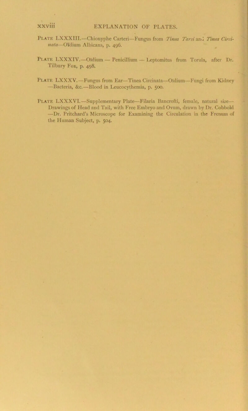 Plate LXXXIII.—Chionyphe Carteri—Fungus from Tinea Tarsianu Tinea Circi- nata—Oxdium Albicans, p. 496. Plate LXXXIV.—Oldium — I’enicillium — Leptomitus from Torula, after Dr. Tilbury Fox, p. 498. Plate LXXXV.—Fungus from Ear—Tinea Circinata—O'idium—Fungi from Kidney —Bacteria, &c.—Blood in Leucocythemia, p. 500. Plate LXXXVI.—Supplementary Plate—Filaria Bancrofti, female, natural size— Drawings of Head and Tail, with Free Embryo and Ovum, drawn by Dr. Cobbold —Dr. Pritchard’s Microscope for Examining the Circulation in the Frenum of the Human Subject, p. 504.