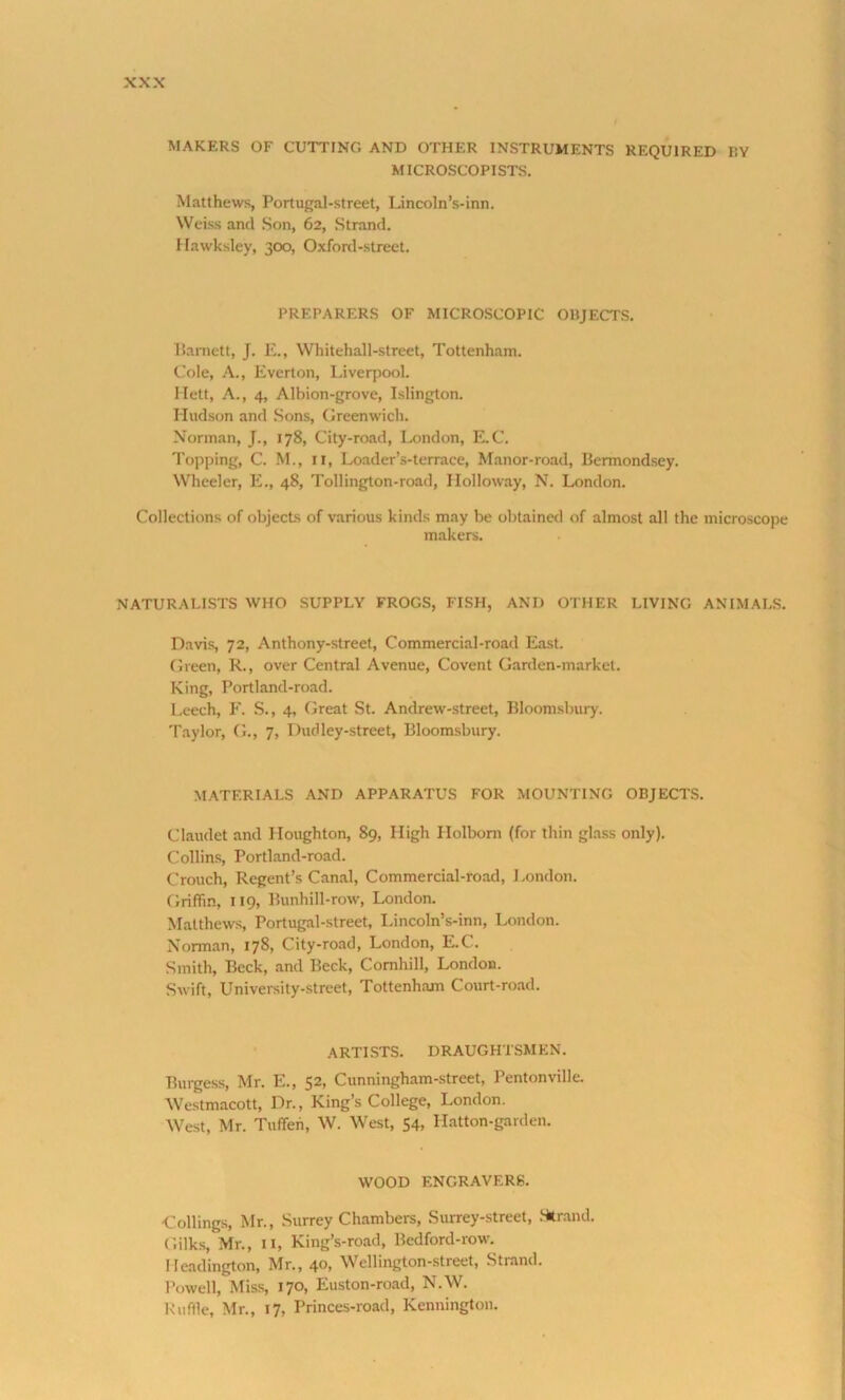 MAKERS OF CUTTING AND OTHER INSTRUMENTS REQUIRED RY MICROSCOPISTS. Matthews, Portugal-street, Lincoln’s-inn. Weiss and Son, 62, Strand. Hawksley, 300, Oxford-street. PREPARERS OF MICROSCOPIC OBJECTS. Barnett, J. E., Whitehall-street, Tottenham. Cole, A., Everton, Liverpool. Hett, A., 4, Albion-grove, Islington. Hudson and Sons, Greenwich. Norman, J., 178, City-road, London, E.C. Topping, C. M., 11, Loader’s-terrace, Manor-road, Bermondsey. Wheeler, E., 48, Tollington-road, Holloway, N. London. Collections of objects of various kinds may be obtained of almost all the microscope makers. NATURALISTS WHO SUPPLY FROGS, FISH, AND OTHER LIVING ANIMALS. Davis, 72, Anthony-street, Commercial-road East. Green, R., over Central Avenue, Covent Garden-market. King, Portland-road. Leech, F. S., 4, Great St. Andrew-street, Bloomsbury. Taylor, G., 7, Dud ley-street, Bloomsbury. MATERIALS AND APPARATUS FOR MOUNTING OBJECTS. Claudet and Houghton, 89, High Holbom (for thin glass only). Collins, Portland-road. Crouch, Regent’s Canal, Commercial-road, London. Griffin, 119, Bunhill-row, London. Matthews, Portugal-street, Lincoln’s-inn, London. Norman, 178, City-road, London, E.C. Smith, Beck, and Beck, Comhill, London. Swift, University-street, Tottenham Court-road. ARTISTS. DRAUGHTSMEN. Burgess, Mr. E., 52, Cunningham-street, Pentonville. Westmacott, Dr., King’s College, London. West, Mr. Tuffen, W. West, 54, Hatton-garden. WOOD ENGRAVERS. Codings, Mr., Surrey Chambers, Surrey-street, Strand. Gilks, Mr., 11, King’s-road, Bedford-row. Ileadington, Mr., 40, Wellington-street, Strand. Powell, Miss, 170, Euston-road, N.W. Ruffle, Mr., 17, Princes-road, Kennington.