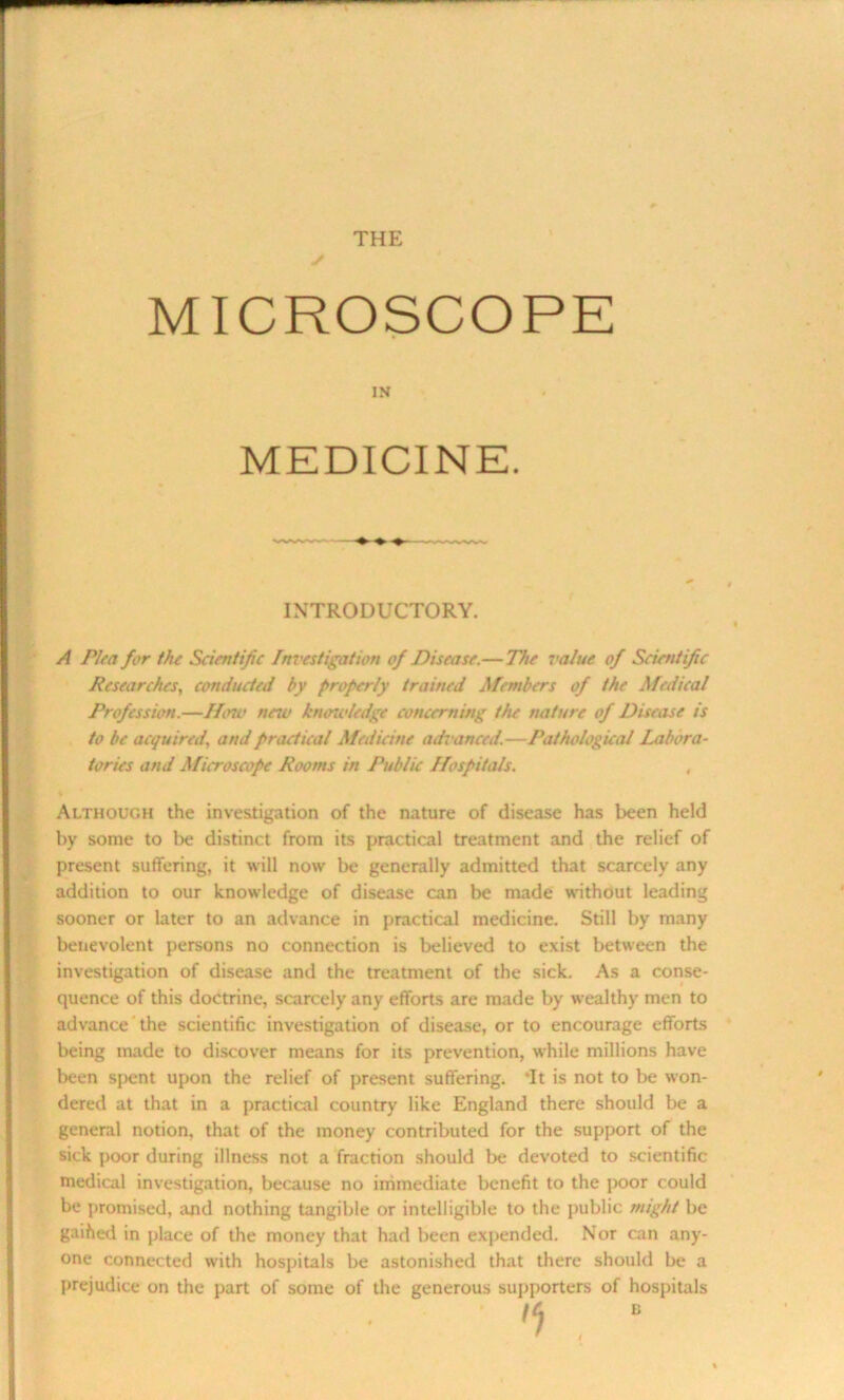 THE MICROSCOPE IN MEDICINE. INTRODUCTORY. A Plea for the Scientific Investigation of Disease.— The value of Scientific Researches, conducted by properly trained Members of the Medical Profession.—How neiu knowledge concerning the nature of Disease is to be acquired, and practical Medicine advanced.—Pathological Labora- tories and Microscope Rooms in Public Hospitals. Although the investigation of the nature of disease has been held by some to be distinct from its practical treatment and the relief of present suffering, it will now be generally admitted that scarcely any addition to our knowledge of disease can be made without leading sooner or later to an advance in practical medicine. Still by many benevolent persons no connection is believed to exist between the investigation of disease and the treatment of the sick. As a conse- quence of this doctrine, scarcely any efforts are made by wealthy men to advance the scientific investigation of disease, or to encourage efforts being made to discover means for its prevention, while millions have been spent upon the relief of present suffering. *It is not to be won- dered at that in a practical country like England there should be a general notion, that of the money contributed for the support of the sick poor during illness not a fraction should be devoted to scientific medical investigation, because no immediate benefit to the poor could be promised, and nothing tangible or intelligible to the public might be gaihed in place of the money that had been expended. Nor can any- one connected with hospitals be astonished that there should be a prejudice on the part of some of the generous supporters of hospitals ,e) . E