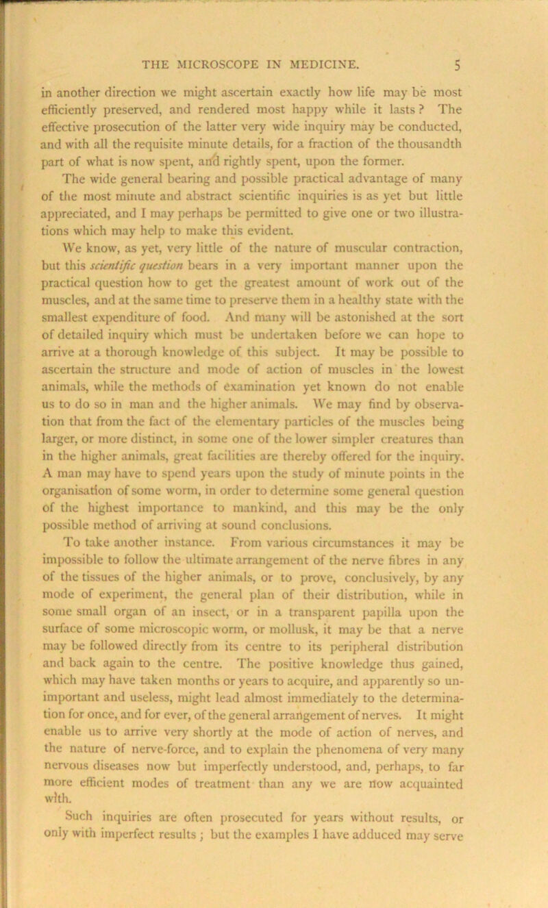 in another direction we might ascertain exactly how life may be most efficiently preserved, and rendered most happy while it lasts ? The effective prosecution of the latter very wide inquiry may be conducted, and with all the requisite minute details, for a fraction of the thousandth part of what is now spent, and rightly spent, upon the former. The wide general bearing and possible practical advantage of many of the most minute and abstract scientific inquiries is as yet but little appreciated, and I may perhaps be permitted to give one or two illustra- tions which may help to make this evident. We know, as yet, very little of the nature of muscular contraction, but this scientific question bears in a very important manner upon the practical question how to get the greatest amount of work out of the muscles, and at the same time to preserve them in a healthy state with the smallest expenditure of food. And many will be astonished at the sort of detailed inquiry which must be undertaken before we can hope to arrive at a thorough knowledge of this subject. It may be possible to ascertain the structure and mode of action of muscles in the lowest animals, while the methods of examination yet known do not enable us to do so in man and the higher animals. We may find by observa- tion that from the fact of the elementary particles of the muscles being larger, or more distinct, in some one of the lower simpler creatures than in the higher animals, great facilities are thereby offered for the inquiry. A man may have to spend years upon the study of minute points in the organisation of some worm, in order to determine some general question of the highest importance to mankind, and this may be the only possible method of arriving at sound conclusions. To take another instance. From various circumstances it may be impossible to follow the ultimate arrangement of the nerve fibres in any of the tissues of the higher animals, or to prove, conclusively, by any mode of experiment, the general plan of their distribution, while in some small organ of an insect, or in a transparent papilla upon the surface of some microscopic worm, or mollusk, it may be that a nerve may be followed directly from its centre to its peripheral distribution and back again to the centre. The positive knowledge thus gained, which may have taken months or years to acquire, and apparently so un- important and useless, might lead almost immediately to the determina- tion for once, and for ever, of the general arrangement of nerves. It might enable us to arrive very shortly at the mode of action of nerves, and the nature of nerve-force, and to explain the phenomena of very many nervous diseases now but imperfectly understood, and, perhaps, to far more efficient modes of treatment than any we are nowr acquainted w'lth. Such inquiries are often prosecuted for years without results, or only with imperfect results ; but the examples 1 have adduced may serve