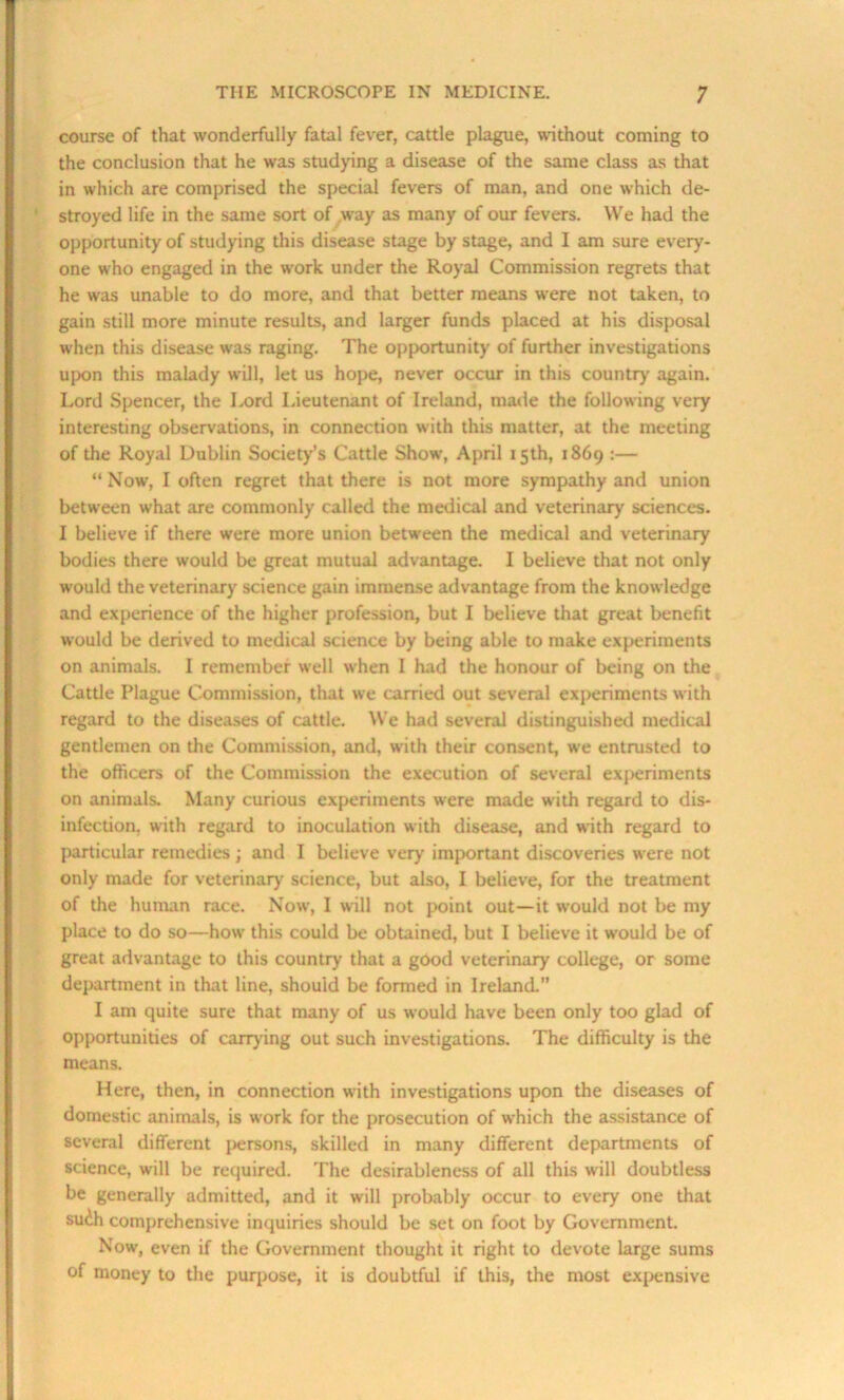 course of that wonderfully fatal fever, cattle plague, without coming to the conclusion that he was studying a disease of the same class as that in which are comprised the special fevers of man, and one which de- stroyed life in the same sort of way as many of our fevers. We had the opportunity of studying this disease stage by stage, and I am sure every- one who engaged in the work under the Royal Commission regrets that he was unable to do more, and that better means were not taken, to gain still more minute results, and larger funds placed at his disposal when this disease was raging. The opportunity of further investigations upon this malady will, let us hope, never occur in this country again. Lord Spencer, the Lord Lieutenant of Ireland, made the following very interesting observations, in connection with this matter, at the meeting of the Royal Dublin Society’s Cattle Show', April 15th, 1869 :— “ Now, I often regret that there is not more sympathy and union between what are commonly called the medical and veterinary sciences. I believe if there were more union between the medical and veterinary bodies there would be great mutual advantage. I believe that not only would the veterinary science gain immense advantage from the knowledge and experience of the higher profession, but I believe that great benefit would be derived to medical science by being able to make experiments on animals. I remember well when I had the honour of being on the Cattle Plague Commission, that we carried out several experiments with regard to the diseases of cattle. We had several distinguished medical gentlemen on the Commission, and, with their consent, we entrusted to the officers of the Commission the execution of several experiments on animals. Many curious experiments were made with regard to dis- infection, with regard to inoculation with disease, and with regard to particular remedies; and I believe very important discoveries were not only made for veterinary science, but also, I believe, for the treatment of the human race. Now, I will not point out—it would not be my place to do so—how this could be obtained, but I believe it w'ould be of great advantage to this country that a good veterinary college, or some department in that line, should be formed in Ireland.” I am quite sure that many of us would have been only too glad of opportunities of carrying out such investigations. The difficulty is the means. Here, then, in connection with investigations upon the diseases of domestic animals, is work for the prosecution of which the assistance of several different persons, skilled in many different departments of science, will be required. The desirableness of all this w ill doubtless be generally admitted, and it will probably occur to every one that suih comprehensive inquiries should be set on foot by Government. Now, even if the Government thought it right to devote large sums of money to the purpose, it is doubtful if this, the most expensive