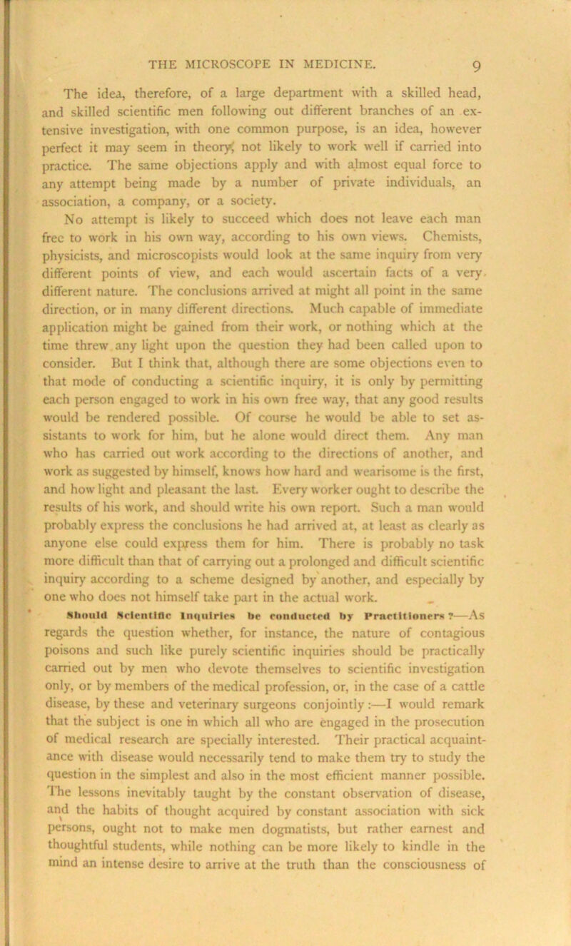 The idea, therefore, of a large department with a skilled head, and skilled scientific men following out different branches of an ex- tensive investigation, with one common purpose, is an idea, however perfect it may seem in theory; not likely to work well if carried into practice. The same objections apply and with almost equal force to any attempt being made by a number of private individuals, an association, a company, or a society. No attempt is likely to succeed which does not leave each man free to work in his own way, according to his own views. Chemists, physicists, and microscopists would look at the same inquiry from very different points of new, and each would ascertain facts of a very different nature. The conclusions arrived at might all point in the same direction, or in many different directions. Much capable of immediate application might be gained from their work, or nothing which at the time threw any light upon the question they had been called upon to consider. But I think that, although there are some objections even to that mode of conducting a scientific inquiry, it is only by permitting each person engaged to work in his own free way, that any good results would be rendered possible. Of course he would be able to set as- sistants to work for him, but he alone would direct them. Any man who has carried out work according to the directions of another, and work as suggested by himself, knows how hard and wearisome is the first, and how light and pleasant the last. Every worker ought to describe the results of his work, and should write his own report. Such a man would probably express the conclusions he had arrived at, at least as clearly as anyone else could express them for him. There is probably no task more difficult than that of carrying out a prolonged and difficult scientific inquiry according to a scheme designed by another, and especially by one who does not himself take pait in the actual work. Should Scientific Inquiries lie conducted by Practitioner* ?—As regards the question whether, for instance, the nature of contagious poisons and such like purely scientific inquiries should be practically earned out by men who devote themselves to scientific investigation only, or by members of the medical profession, or, in the case of a cattle disease, by these and veterinary surgeons conjointly :—I would remark that the subject is one in which all who are engaged in the prosecution of medical research are specially interested. Their practical acquaint- ance with disease would necessarily tend to make them try to study the question in the simplest and also in the most efficient manner possible. The lessons inevitably taught by the constant observation of disease, and the habits of thought acquired by constant association with sick persons, ought not to make men dogmatists, but rather earnest and thoughtful students, while nothing can be more likely to kindle in the mind an intense desire to arrive at the truth than the consciousness of