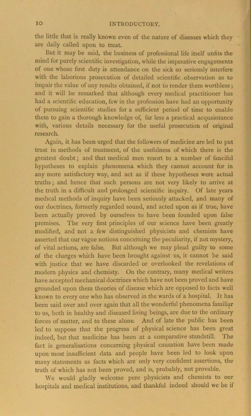 the little that is really known even of the nature of diseases which they are daily called upon to treat But it may be said, the business of professional life itself unfits the mind for purely scientific investigation, while the imperative engagements of one whose first duty is attendance on the sick so seriously interfere with the laborious prosecution of detailed scientific observation as to impair the value of any results obtained, if not to render them worthless ; and it will be remarked that although every medical practitioner has had a scientific education, few in the profession have had an opportunity of pursuing scientific studies for a sufficient period of time to enable them to gain a thorough knowledge of, far less a practical acquaintance with, various details necessary for the useful prosecution of original research. Again, it has been urged that the followers of medicine are led to put trust in methods of treatment, of the usefulness of which there is the greatest doubt; and that medical men resort to a number of fanciful hypotheses to explain phenomena which they cannot account for in any more satisfactory way, and act as if these hypotheses were actual truths; and hence that such persons are not very likely to arrive at the truth in a difficult and prolonged scientific inquiry. Of late years medical methods of inquiry have been seriously attacked, and many of our doctrines, formerly regarded sound, and acted upon as if true, have been actually proved by ourselves to have been founded upon false premises. The very first principles of our science have been greatly modified, and not a few distinguished physicists and chemists have asserted that our vague notions concerning the peculiarity, if not mystery, of vital actions, are false. But although we may plead guilty to some of the charges which have been brought against us, it cannot be said with justice that we have discarded or overlooked the revelations of modern physics and chemisty. On the contrary, many medical writers have accepted mechanical doctrines which have not been proved and have grounded upon them theories of disease which are opposed to facts well known to every one who has observed in the wards of a hospital. It has been said over and over again that all the wonderful phenomena familiar to us, both in healthy and diseased living beings, are due to the ordinary forces of matter, and to these alone. And of late the public has been led to suppose that the progress of physical science has been great indeed, but that medicine has been at a comparative standstill. The fact is generalisations concerning physical causation have been made upon most insufficient data and people have been led to look upon many statements as facts which are only very confident assertions, the truth of which has not been proved, and is, probably, not provable. We would gladly welcome pure physicists and chemists to our hospitals and medical institutions, and thankful indeed should we be if