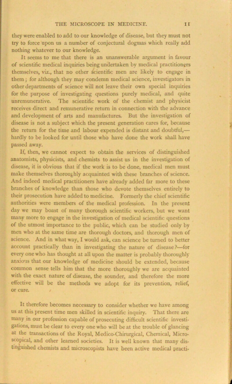 they were enabled to add to our knowledge of disease, but they must not try to force upon us a number of conjectural dogmas which really add nothing whatever to our knowledge. It seems to me that there is an unanswerable argument in favour of scientific medical inquiries being undertaken by medical practitioners themselves, viz., that no other Scientific men are likely to engage in them ; for although they may condemn medical science, investigators in other departments of science will not leave their own special inquiries for the purpose of investigating questions purely medical, and quite unremunerative. The scientific work of the chemist and physicist receives direct and remunerative return in connection with the advance and development of arts and manufactures. But the investigation of disease is not a subject which the present generation cares for, because the return for the time and labour expended is distant and doubtful,— hardly to be looked for until those who have done the work shall have passed away. If, then, we cannot expect to obtain the services of distinguished anatomists, physicists, and chemists to assist us in the investigation of disease, it is obvious that if the work is to be done, medical men must make themselves thoroughly acquainted with these branches of science. And indeed medical practitioners have already added far more to these branches of knowledge than those who devote themselves entirely to their prosecution have added to medicine. Formerly the chief scientific authorities were members of the medical profession. In the present day we may boast of many thorough scientific workers, but we want many more to engage in the investigation of medical scientific questions of the utmost importance to the public, which can be studied only by men who at the same time are thorough doctors, and thorough men of science. And in what way, I would ask, can science be turned to better account practically than in investigating the nature of disease?—for every one who has thought at all upon the matter is probably thoroughly anxious that our knowledge of medicine should be extended, because common sense tells him that the more thoroughly w'e are acquainted with the exact nature of disease, the sounder, and therefore the more effective will be the methods we adopt for its prevention, relief, or cure. / It therefore becomes necessary to consider whether we have among us at this present time men skilled in scientific inquiry. That there are many in our profession capable of prosecuting difficult scientific investi- gations, must be clear to every one who will be at the trouble of glancing at the transactions of the Royal, Medico-Chirurgical, Chemical, Micro- scopical, and other learned societies. It is well known that many dis- tinguished chemists and microscopists have been active medical practi-