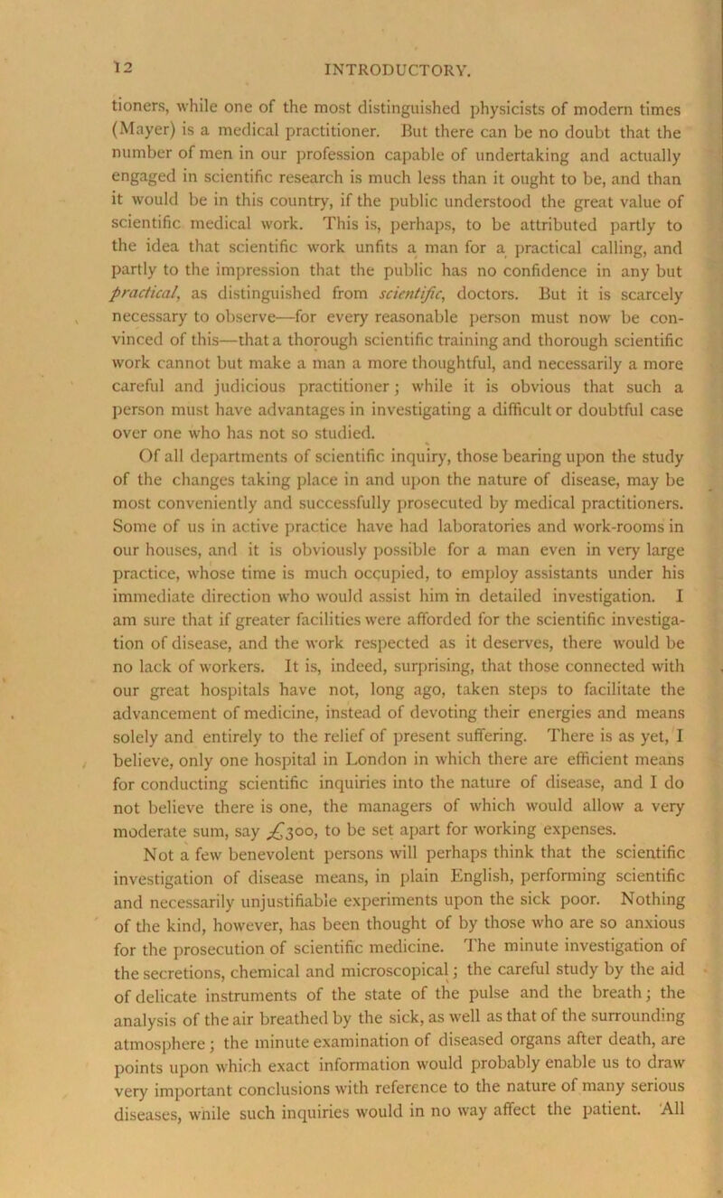 tioners, while one of the most distinguished physicists of modern times (Mayer) is a medical practitioner. But there can be no doubt that the number of men in our profession capable of undertaking and actually engaged in scientific research is much less than it ought to be, and than it would be in this country, if the public understood the great value of scientific medical work. This is, perhaps, to be attributed partly to the idea that scientific work unfits a man for a practical calling, and partly to the impression that the public has no confidence in any but practical, as distinguished from scientific, doctors. But it is scarcely necessary to observe—for every reasonable person must now be con- vinced of this—that a thorough scientific training and thorough scientific work cannot but make a man a more thoughtful, and necessarily a more careful and judicious practitioner; while it is obvious that such a person must have advantages in investigating a difficult or doubtful case over one who has not so studied. * Of all departments of scientific inquiry, those bearing upon the study of the changes taking place in and upon the nature of disease, may be most conveniently and successfully prosecuted by medical practitioners. Some of us in active practice have had laboratories and work-rooms in our houses, and it is obviously possible for a man even in very large practice, whose time is much occupied, to employ assistants under his immediate direction who would assist him in detailed investigation. I am sure that if greater facilities were afforded for the scientific investiga- tion of disease, and the work respected as it deserves, there would be no lack of workers. It is, indeed, surprising, that those connected with our great hospitals have not, long ago, taken steps to facilitate the advancement of medicine, instead of devoting their energies and means solely and entirely to the relief of present suffering. There is as yet, I believe, only one hospital in London in which there are efficient means for conducting scientific inquiries into the nature of disease, and I do not believe there is one, the managers of which would allow a very moderate sum, say ^300, to be set apart for working expenses. Not a few benevolent persons will perhaps think that the scientific investigation of disease means, in plain English, performing scientific and necessarily unjustifiable experiments upon the sick poor. Nothing of the kind, however, has been thought of by those who are so anxious for the prosecution of scientific medicine. The minute investigation of the secretions, chemical and microscopical; the careful study by the aid of delicate instruments of the state of the pulse and the breath; the analysis of the air breathed by the sick, as well as that of the surrounding atmosphere ; the minute examination of diseased organs after death, are points upon which exact information would probably enable us to draw very important conclusions with reference to the nature of many serious diseases, while such inquiries would in no way affect the patient. All