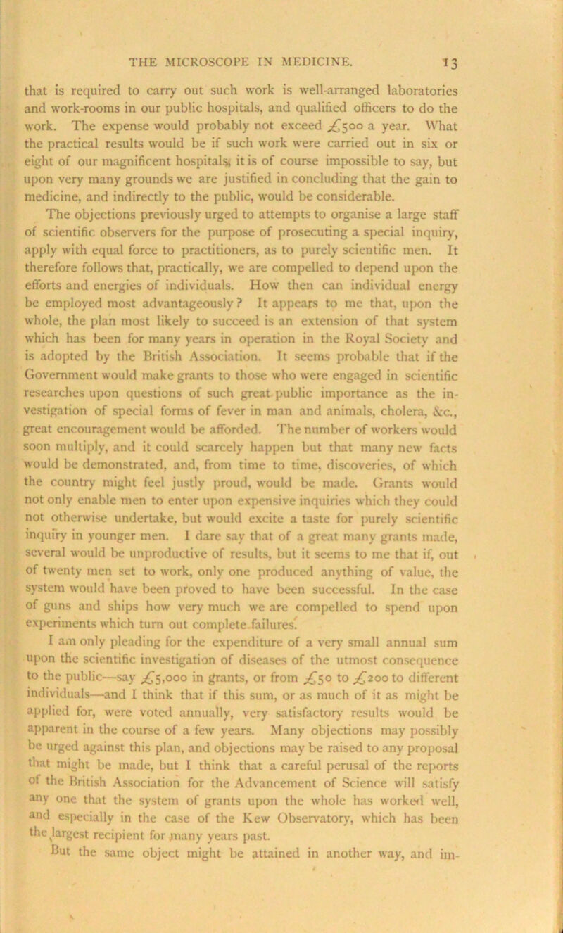 that is required to carry out such work is well-arranged laboratories and work-rooms in our public hospitals, and qualified officers to do the work. The expense would probably not exceed ^500 a year. What the practical results would be if such work were carried out in six or eight of our magnificent hospitals* it is of course impossible to say, but upon very many grounds we are justified in concluding that the gain to medicine, and indirectly to the public, would be considerable. The objections previously urged to attempts to organise a large staff of scientific observers for the purpose of prosecuting a special inquiry, apply with equal force to practitioners, as to purely scientific men. It therefore follows that, practically, we are compelled to depend upon the efforts and energies of individuals. How then can individual energy be employed most advantageously ? It appears to me that, upon the whole, the plan most likely to succeed is an extension of that system which has been for many years in operation in the Royal Society and is adopted by the British Association. It seems probable that if the Government would make grants to those who were engaged in scientific researches upon questions of such great public importance as the in- vestigation of special forms of fever in man and animals, cholera, Szc., great encouragement would be afforded. The number of workers would soon multiply, and it could scarcely happen but that many new facts would be demonstrated, and, from time to time, discoveries, of which the country might feel justly proud, would be made. Grants would not only enable men to enter upon expensive inquiries which they could not otherwise undertake, but would excite a taste for purely scientific inquiry in younger men. 1 dare say that of a great many grants made, several would be unproductive of results, but it seems to me that if, out of twenty men set to work, only one produced anything of value, the system would have been proved to have been successful. In the case of guns and ships how very much we are compelled to spend upon experiments which turn out complete.failures. I am only pleading for the expenditure of a very small annual sum upon the scientific investigation of diseases of the utmost consequence to the public—say ,£5,000 in grants, or from £50 to £200 to different individuals—and I think that if this sum, or as much of it as might be applied for, were voted annually, very satisfactory results would be apparent in the course of a few years. Many objections may possibly be urged against this plan, and objections may be raised to any proposal that might be made, but I think that a careful perusal of the reports of the British Association for the Advancement of Science will satisfy any one that the system of grants upon the whole has worker! well, and especially in the case of the Kew Observatory, which has been the ^largest recipient for many years past. But the same object might be attained in another way, and im-