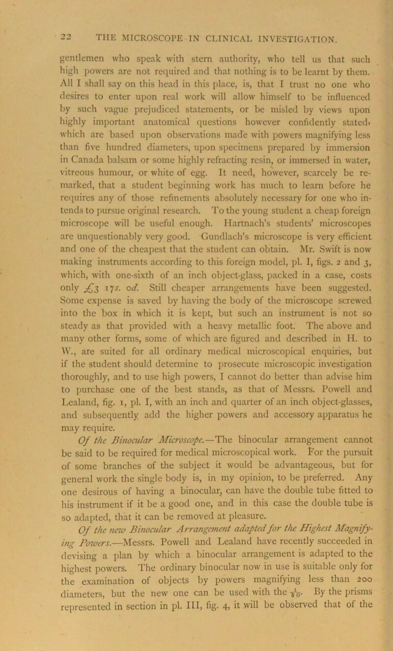 gentlemen who speak with stern authority, who tell us that such high powers are not required and that nothing is to be learnt by them. All I shall say on this head in this place, is, that I trust no one who desires to enter upon real work will allow himself to be influenced by such vague prejudiced statements, or be misled by views upon highly important anatomical questions however confidently stated? which are based upon observations made with powers magnifying less than five hundred diameters, upon specimens prepared by immersion in Canada balsam or some highly refracting resin, or immersed in water, vitreous humour, or white of egg. It need, however, scarcely be re- marked, that a student beginning work has much to learn before he requires any of those refinements absolutely necessary for one who in- tends to pursue original research. To the young student a cheap foreign microscope will be useful enough. Hartnach’s students’ microscopes are unquestionably very good. Gundlach’s microscope is very efficient and one of the cheapest that the student can obtain. Mr. Swift is now making instruments according to this foreign model, pi. I, figs. 2 and 3, which, with one-sixth of an inch object-glass, packed in a case, costs only ^3 17J. od. Still cheaper arrangements have been suggested. Some expense is saved by having the body of the microscope screwed into the box in which it is kept, but such an instrument is not so steady as that provided with a heavy metallic foot. The above and many other forms, some of which are figured and described in H. to W., are suited for all ordinary medical microscopical enquiries, but if the student should determine to prosecute microscopic investigation thoroughly, and to use high powers, I cannot do better than advise him to purchase one of the best stands, as that of Messrs. Powell and Lealand, fig. 1, pi. I, with an inch and quarter of an inch object-glasses, and subsequently add the higher powers and accessory apparatus he may require. Of the Binocular Microscope.—The binocular arrangement cannot be said to be required for medical microscopical work, for the pursuit of some branches of the subject it would be advantageous, but for general work the single body is, in my opinion, to be preferred. Any one desirous of having a binocular, can have the double tube fitted to his instrument if it be a good one, and in this case the double tube is so adapted, that it can be removed at pleasure. Of the new Binocular Arrangement adapted for the Highest Magnify- ing Powers.—Messrs. Powell and Lealand have recently succeeded in devising a plan by which a binocular arrangement is adapted to the highest powers. The ordinary binocular now in use is suitable only for the examination of objects by powers magnifying less than 200 diameters, but the new one can be used with the -gV By the prisms represented in section in pi. Ill, fig. 4? it id Be observed that of the