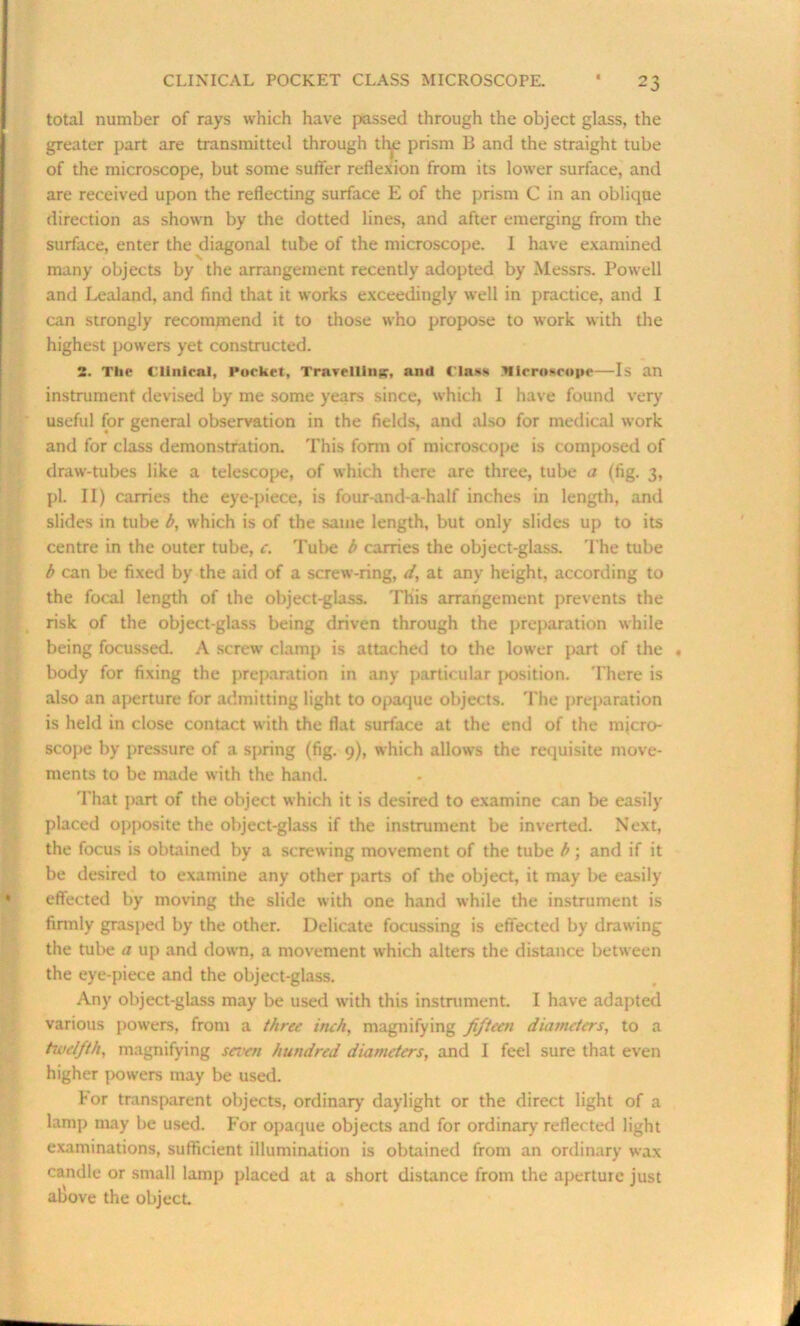 total number of rays which have passed through the object glass, the greater part are transmitted through the prism B and the straight tube of the microscope, but some suffer reflexion from its lower surface, and are received upon the reflecting surface E of the prism C in an oblique direction as shown by the dotted lines, and after emerging from the surface, enter the diagonal tube of the microscope. I have examined many objects by the arrangement recently adopted by Messrs. Powell and Lealand, and find that it works exceedingly well in practice, and I can strongly recommend it to those who propose to work with the highest powers yet constructed. 2. The Clinical, Pocket, Travelling, and fl»»s Microscope—Is an instrument devised by me some years since, which I have found very useful for general observation in the fields, and also for medical work and for class demonstration. This form of microscope is composed of draw-tubes like a telescope, of which there are three, tube a (fig. 3, pi. II) carries the eye-piece, is four-and-a-half inches in length, and slides in tube b, which is of the same length, but only slides up to its centre in the outer tube, c. Tube b carries the object-glass. The tube b can be fixed by the aid of a screw-ring, d, at any height, according to the focal length of the object-glass. This arrangement prevents the risk of the object-glass being driven through the preparation while being focussed. A screw clamp is attached to the lower part of the « body for fixing the preparation in any particular position. There is also an aperture for admitting light to opaque objects. The preparation is held in close contact with the flat surface at the end of the micro- scope by pressure of a spring (fig. 9), which allows the requisite move- ments to be made with the hand. That part of the object which it is desired to examine can be easily placed opposite the object-glass if the instrument be inverted. Next, the focus is obtained by a screwing movement of the tube b; and if it be desired to examine any other parts of the object, it may be easily effected by moving the slide with one hand while the instrument is firmly grasped by the other. Delicate focussing is effected by drawing the tube a up and down, a movement which alters the distance between the eye-piece and the object-glass. Any object-glass may be used with this instrument. I have adapted various powers, from a three inch, magnifying fifteen diameters, to a twelfth, magnifying seven hundred diameters, and I feel sure that even higher powers may be used. For transparent objects, ordinary daylight or the direct light of a lamp may be used. For opaque objects and for ordinary' reflected light examinations, sufficient illumination is obtained from an ordinary wax candle or small lamp placed at a short distance from the aperture just aliove the object.