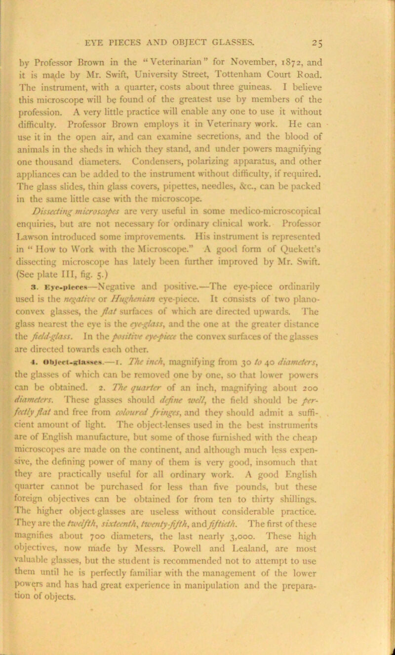 by Professor Brown in the “Veterinarian” for November, 1S72, and it is ma,de by Mr. Swift, University Street, Tottenham Court Road. The instrument, with a quarter, costs about three guineas. I believe this microscope will be found of the greatest use by members of the profession. A very little practice will enable any one to use it without difficulty. Professor Brown employs it in Veterinary work. He can use it in the open air, and can examine secretions, and the blood of animals in the sheds in which they stand, and under powers magnifying one thousand diameters. Condensers, polarizing apparatus, and other appliances can be added to the instrument without difficulty, if required. The glass slides, thin glass covers, pipettes, needles, &c., can be packed in the same little case with the microscope. Dissecting microscopes are very useful in some medico-microscopical enquiries, but are not necessary for ordinary clinical work. Professor Lawson introduced some improvements. His instrument is represented in “ How to Work with the Microscope.” A good form of Quekett’s dissecting microscope has lately been further improved by Mr. Swift. (See plate III, fig. 5.) 3. Eye-piece*—Negative and positive.—The eye-piece ordinarily used is the negative or Hughenian eye-piece. It consists of two plano- convex glasses, the fiat surfaces of which are directed upwards. The glass nearest the eye is the eye-glass, and the one at the greater distance the field-glass. In the positive eye-piece the convex surfaces of the glasses are directed towards each other. 4. ottjrrt-iciRMM'N. — 1. The inch, magnifying from 30 to 40 diameters, the glasses of which can be removed one by one, so that lower powers can be obtained. 2. The quarter of an inch, magnifying about 200 diameters. These glasses should define well, the field should be per- fectly fiat and free from coloured fringes, and they should admit a suffi- cient amount of light. The object-lenses used in the best instalments are of English manufacture, but some of those furnished with the cheap microscopes are made on the continent, and although much less expen- sive, the defining power of many of them is very good, insomuch that they are practically useful for all ordinary work. A good English quarter cannot be purchased for less than five pounds, but these foreign objectives can be obtained for from ten to thirty shillings. The higher object glasses are useless without considerable practice. They are the twelfth, sixteenth, twenty-fifth, and fiftieth. The first of these magnifies about 700 diameters, the last nearly 3,000. These high objectives, now made by Messrs. Powell and Lealand, are most valuable glasses, but the student is recommended not to attempt to use them until he is perfectly familiar with the management of the lower powers and has had great experience in manipulation and the prepara- tion of objects.