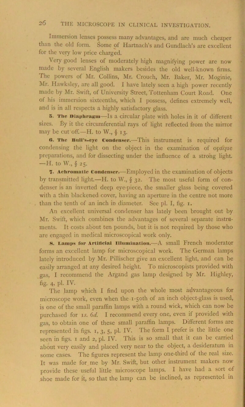 Immersion lenses possess many advantages, and are much cheaper than the old form. Some of Hartnach’s and Gundlach’s are excellent for the very low price charged. Very good lenses of moderately high magnifying power are now made by several English makers besides the old well-known firms. The powers of Mr. Collins, Mr. Crouch, Mr. Baker, Mr. Moginie, Mr. Hawksley, are all good. I have lately seen a high power recently made by Mr. Swift, of University Street, Tottenham Court Road. One of his immersion sixteenths, which I possess, defines extremely well, and is in all respects a highly satisfactory glass. .v The Diaphragm—Is a circular plate with holes in it of different sizes. By it the circumferential rays of light reflected from the mirror may be cut off.—H. to W., § 13. «. The Bull's-eye Condenser.—This instrument is required for condensing the light on the object in the examination of opaque preparations, and for dissecting under the influence of a strong light. —H. to W., § 25. 7. Achromatic Condenser.—Employed in the examination of objects by transmitted light.—H. to W., § 32. The most useful form of con- denser is an inverted deep eye-piece, the smaller glass being covered with a thin blackened cover, having an aperture in the centre not more than the tenth of an inch in diameter. See pi. I, fig. 1. An excellent universal condenser has lately been brought out by Mr. Swift, which combines the advantages of several separate instru- ments. It costs about ten pounds, but it is not required by those who are engaged in medical microscopical work only. H. Lamps for Artificial Illumination.—A small French moderator forms an excellent lamp for microscopical work. The German lamps lately introduced by Mr. Pillischer give an excellent light, and can be easily arranged at any desired height. To microscopists provided with gas, I recommend the Argand gas lamp designed by Mr. Highley, fig. 4, Pi- IV. The lamp which I find upon the whole most advantageous for microscope work, even when the i-5oth of an inch object-glass is used, is one of the small paraffin lamps with a round wick, which can now be purchased for is. Gd. I recommend every one, even if provided with gas, to obtain one of these small paraffin lamps. Different forms are represented in figs. 1, 3, 5, pi. IV. The form I prefer is the little one seen in figs. 1 and 2, pi. IV. This is so small that it can be carried about very easily and placed very near to the object, a desideratum in some cases. The figures represent the lamp one-third of the real size. It was made for me by Mr. Swift, but other instrument makers now provide these useful little microscope lamps. I have had a sort of shoe made for it, so that the lamp can be inclined, as represented in