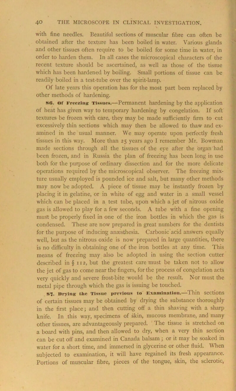 with fine needles. Beautiful sections of muscular fibre can often be obtained after the texture has been boiled in water. Various glands and other tissues often require to be boiled for some time in water, in order to harden them. In all cases the microscopical characters of the recent texture should be ascertained, as well as those of the tissue which has been hardened by boiling. Small portions of tissue can be readily boiled in a test-tube over the spirit-lamp. Of late years this operation has for the most part been replaced by other methods of hardening. ho. of Freezing Tissues.—Permanent hardening by the application of heat has given way to temporary hardening by congelation. If soft textures be frozen with care, they may be made sufficiently firm to cut excessively thin sections which may then be allowed to thaw and ex- amined in the usual manner. We may operate upon perfectly fresh tissues in this way. More than 25 years ago I remember Mr. Bowman made sections through all the tissues of the eye after the organ had been frozen, and in Russia the plan of freezing has been long in use both for the purpose of ordinary dissection and for the more delicate operations required by the microscopical observer. The freezing mix- ture usually employed is pounded ice and salt, but many other methods may now be adopted. A piece of tissue may be instantly frozen by placing it in gelatine, or in white of egg and water in a small vessel which can be placed in a test tube, upon which a jet of nitrous oxide gas is allowed to play for a few seconds. A tube with a fine opening must be properly fixed in one of the iron bottles in which the gas is condensed. These are now prepared in great numbers for the dentists for the purpose of inducing anesthesia. Carbonic acid answers equally well, but as the nitrous oxide is now prepared in large quantities, there is no difficulty in obtaining one of the iron bottles at any time. This means of freezing may also be adopted in using the section cutter described in §112, but the greatest care must be taken not to allow the jet of gas to come near the fingers, for the process of congelation acts very quickly and severe frost-bite would be the result. Nor must the metal pipe through which the gas is issuing be touched. S’?. Ilrjliiff the Tissue previous to Examination.—Thin sections of certain tissues may be obtained by drying the substance thoroughly in the first place; and then cutting off a thin shaving with a sharp knife. In this way, specimens of skin, mucous membrane, and many other tissues, are advantageously prepared. The tissue is stretched on a board with pins, and then allowed to dry, when a very thin section can be cut off and examined in Canada balsam; or it may be soaked in water for a short time, and immersed in glycerine or other fluid. When subjected to examination, it will have regained its fresh appearance. Portions of muscular fibre, pieces of the tongue, skin, the sclerotic,