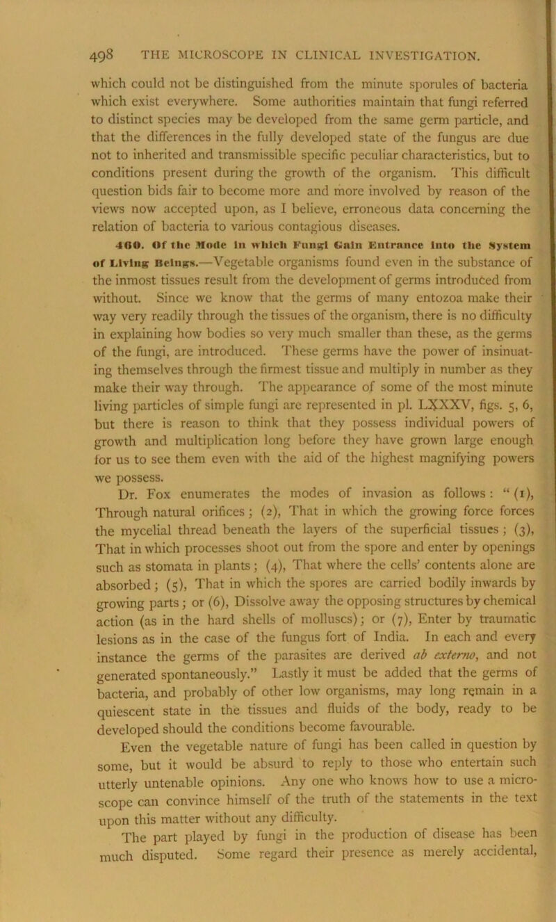which could not be distinguished from the minute sporules of bacteria which exist everywhere. Some authorities maintain that fungi referred to distinct species may be developed from the same germ particle, and that the differences in the fully developed state of the fungus are due not to inherited and transmissible specific peculiar characteristics, but to conditions present during the growth of the organism. This difficult question bids fair to become more and more involved by reason of the views now accepted upon, as I believe, erroneous data concerning the relation of bacteria to various contagious diseases. 4G0. Of the Mode in which Ftin^l Gain Entrance into the System of Living itctngs.—Vegetable organisms found even in the substance of the inmost tissues result from the development of germs introduced from without. Since we know that the germs of many entozoa make their way very readily through the tissues of the organism, there is no difficulty in explaining how bodies so veiy much smaller than these, as the germs of the fungi, are introduced. These germs have the power of insinuat- ing themselves through the firmest tissue and multiply in number as they make their way through. The appearance of some of the most minute living particles of simple fungi are represented in pL LXXXV, figs. 5, 6, but there is reason to think that they possess individual powers of growth and multiplication long before they have grown large enough for us to see them even with the aid of the highest magnifying powers we possess. Dr. Fox enumerates the modes of invasion as follows: “(1), Through natural orifices; (2), That in which the growing force forces the mycelial thread beneath the layers of the superficial tissues ; (3), That in which processes shoot out from the spore and enter by openings such as stomata in plants; (4), That where the cells’ contents alone are absorbed; (5), That in which the spores are carried bodily inwards by growing parts; or (6), Dissolve away the opposing structures by chemical action (as in the hard shells of molluscs); or (7), Enter by traumatic lesions as in the case of the fungus fort of India. In each and every instance the germs of the parasites are derived ab exterm, and not generated spontaneously.” Lastly it must be added that the germs of bacteria, and probably of other low organisms, may long remain in a quiescent state in the tissues and fluids of the body, ready to be developed should the conditions become favourable. Even the vegetable nature of fungi has been called in question by some, but it would be absurd to reply to those who entertain such utterly untenable opinions. Any one who knows how to use a micro- scope can convince himself of the truth of the statements in the text upon this matter without any difficulty. The part played by fungi in the production of disease has been much disputed. Some regard their presence as merely accidental,