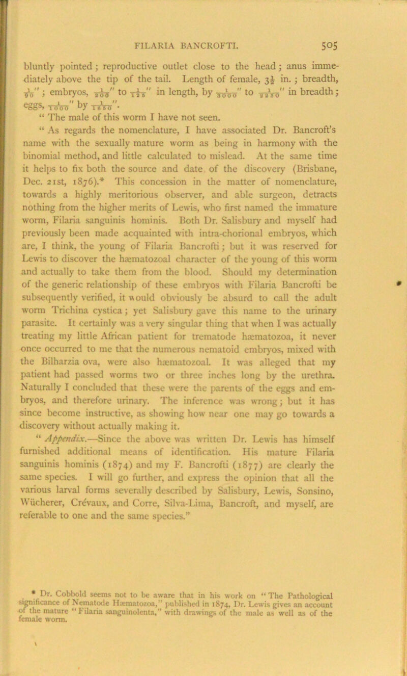 bluntly pointed; reproductive outlet close to the head; anus imme- diately above the tip of the tail. Length of female, 3^ in. ; breadth, Vs i embryos, to yfg-'' in length, by t0 tsW' in breadth; eS8s> rood” by TeW ■ “ The male of this worm I have not seen. “ As regards the nomenclature, I have associated Dr. Bancroft’s name with the sexually mature worm as being in harmony with the binomial method, and little calculated to mislead. At the same time it helps to fix both the source and date of the discovery (Brisbane, Dec. 21 st, 1876).* This concession in the matter of nomenclature, towards a highly meritorious observer, and able surgeon, detracts nothing from the higher merits of Lewis, who first named the immature worm, Filaria sanguinis hominis. Both Dr. Salisbury and myself had previously been made acquainted with intra-chorional embryos, which are, I think, the young of Filaria Bancrofti; but it was reserved for Lewis to discover the hamiatozoal character of the young of this worm and actually to take them from the blood. Should my determination of the generic relationship of these embryos with Filaria Bancrofti be subsequently verified, it would obviously be absurd to call the adult worm Trichina cystica; yet Salisbury gave this name to the urinary parasite. It certainly was a very singular thing that when I was actually treating my little African patient for trematode hiematozoa, it never once occurred to me that the numerous nematoid embryos, mixed with the Bilharzia ova, were also haematozoal. It was alleged that my patient had passed worms two or three inches long by the urethra. Naturally I concluded that these were the parents of the eggs and em- bryos, and therefore urinary. The inference was wrong; but it has since become instructive, as showing how near one may go towards a discovery without actually making it. “ Appendix.—Since the above was written Dr. Lewis has himself furnished additional means of identification. His mature Filaria sanguinis hominis (1S74) and my F. Bancrofti (1877) are clearly the same species. I will go further, and express the opinion that all the various larval forms severally described by Salisbury, Lewis, Sonsino, Wacherer, Cr^vaux, and Corre, Silva-Lima, Bancroft, and myself, are referable to one and the same species.” • Dr. Cobbold seems not to be aware that in his work on “ The Pathological significance of Nematode Haematozoa, ’ published in 1874, Dr. Lewis gives an account of the mature “ Filaria sanguinolenta,’’ with drawings of the male as well as of the female worm.