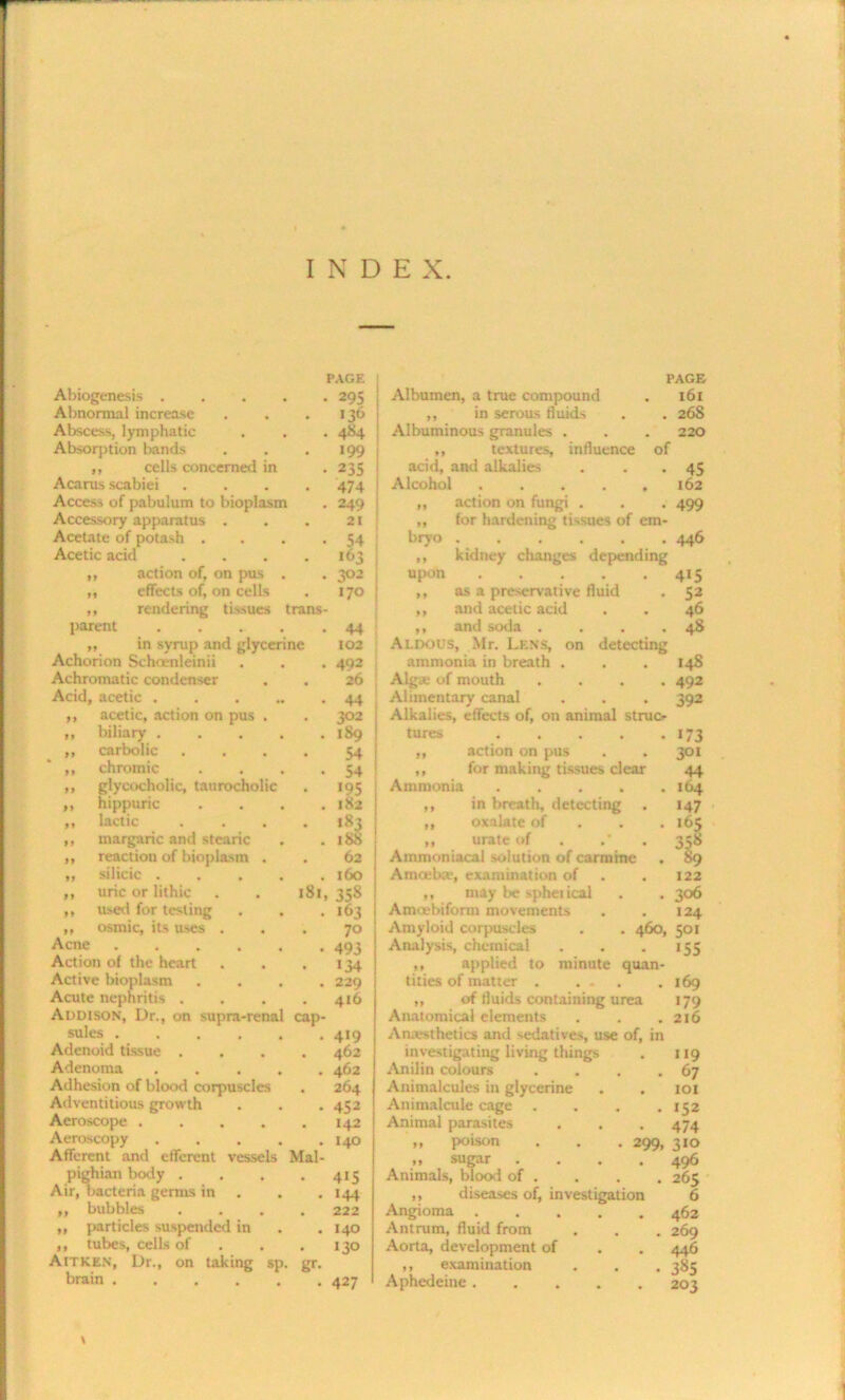 INDE X. Abiogenesis .... PAGE • 295 Abnormal increase >36 Abscess, lymphatic . 484 Absorption bands 199 ,, cells concerned in • 235 Acarus scabiei .... 474 Access of pabulum to bioplasm 249 j Accessory apparatus . 21 Acetate of potash . 54 Acetic acid .... 163 ; ,, action of, on pus . 3°2 1 ,, effects of, on cells 17° j ,, rendering tissues trans parent .... 44 j ,, in syrup and glycerine 102 Achorion Scha-nleinii 492 Achromatic condenser 26 Acid, acetic 44 acetic, action on pus biliary . carbolic chromic glycocholic, taurocholic hippuric lactic tnargaric and stearic reactiou of bioplasm . silicic . uric or lithic used for testing osmic, its uses . Acne .... Action of the heart Active bioplasm Acute nephritis . Addison, Dr., on supra-rena sules .... Adenoid tissue . Adenoma Adhesion of blood corpuscles Adventitious growth Aeroscope .... Aeroscopy Afferent and efferent vessels pighian body . Air, bacteria germs in ,, bubbles „ particles suspended in ,, tubes, cells of Aitkkn, Dr., on taking sp brain ..... . 302 . 189 54 • 54 • 195 . 182 . 183 . 188 . 62 . 160 181, 35S . 163 70 • 493 • «34 . 229 . 416 cap- Mal- gr- 419 462 462 264 452 142 140 415 144 222 140 130 427 PAGE Albumen, a true compound . 161 ,, in serous fluids . . 268 Albuminous granules . . . 220 ,, textures, influence of acid, and alkalies . . . 45 Alcohol 162 ,, action on fungi . . . 499 „ for hardening tissues of em- bryo 446 ,, kidney changes depending upon ..... 415 ,, as a preservative fluid . 52 ,, and acetic acid . . 46 ,, and soda . . . .48 Aldous, Mr. Lens, on detecting ammonia in breath . . . 14S Alga; of mouth .... 492 Alimentary canal . . . 392 Alkalies, effects of, on animal struc- tures • • • • • 173 11 action on pus 301 11 for making tissues clear 44 Ammonia . 164 M in breath, detecting . »47 11 oxalate of . 165 11 urate of 358 Ammoniacal dilution of carmine . 89 Arn«:b:e, examination of . 122 ,, may be spheiical . . 306 A mu; hi form movements . . 124 Amyloid corpuscles . . 460, 501 Analysis, chemical . . .155 ,, applied to minute quan- tities of matter . . . . 169 „ of tluids containing urea 179 Anatomical elements . . . 216 Anaesthetics and sedatives, use of, in investigating living things . 119 Anilin colours . . . .67 Animalcules in glycerine . . 101 Animalcule cage . . . .152 Animal parasites . . .474 ,, poison . . . 299, 310 „ sugar .... 496 Animals, blood of . . . . 265 ,, diseases of, investigation 6 Angioma 462 Antrum, fluid from . . . 269 Aorta, development of . . 446 ,, examination . . . 385 Aphedeine 203 \