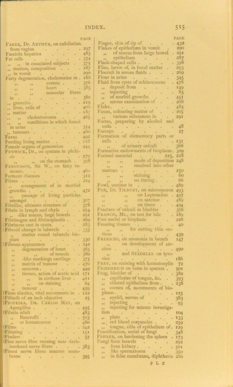 PAGE Farre, Dr. Arthur, on exfoliation from vagina • . . . • 297 Fasciola hepatica . . • 4^5 Fat cells . . • • 354 „ „ in emaciated subjects . 375 „ mutton, composition . . . 187 ,, in vomit . . • • 290 Fatty degeneration, cholesterine in . 188 „ „ cornea . • 376 „ ,, heart - • 385 ■ ,, muscular fibres in . 380 ,, granules. . . 219 ,, liver, cells of 400 „ matter . 187 ,, „ cholesteatoma . 465 ,, ,, conditions in which found in urine . • 354 ,, tumours . . . 460 Favus .... . 492 Feeding living matter . 1 iS Female organs of generation • . 444 Fenwick, l)r., on sputum in phthi- sis .... ■ 279 ,, ,, on the stomach . 398 Fkrgusson, Sir W., on fatty tu- moors. . . 460 Ferment diseases • 3«2 Fibres .... . 224 ,, arrangement of in morbid growth.-. ..... 472 ,, passage of living particles amongst 307 Fibrilbe, ultimate structure of . 378 Fibrin in lymph and chyle . . 254 ,, -like mucus large bowels , 291 Fibrinogen and fibrinoplastin . . 269 I Fibrinous cast in sputa . . 2S3 1 Fibroid change in tubercle . . 335 ,, matter round tubercle bio* pl.t't 330 1 Fibrous appearance . . . 242 ,, degeneration of heart . 385 ,, „ of muscle . 380 ,, -like markings cartilage . 375 ,, matrix of tumour . . 470 ,, sarcoma.... 449 ,, tissues, action of acetic acid 171 ., ,, in cirrhose liver . 411 ,, ,, on staining . . 64 „ tumour .... 459 ! Ficus elastica, vital movements in . 122 (Fiftieth of an inch objective . 25 IFigueira, Dr. Carlos May, on Apergillus ..... 495 iFilaria adult .... 483 „ Bancrofti .... 503 ,, or hxmatozoon . . 480 'Films 242 {Filtering 151 {Finders 57 Fine nerve fibre running near dark- l>ordered nerve fibres . . . 383 {Finest nerve fibres mucous mem- brane 395 page Finger, skin of tip of 432 Flakes of epithelium in vomit . 290 ,, of mucus from large bowel . 291 ,, epithelium . . . 2S7 Flask-shaped cells .... 398 Flies, larva; of, in faecal matter . 293 Flocculi in serous fluids . . . 269 Flour in urine .... 345 Fluid from cysts of echinococcus . 478 ,, deposit from . . . 149 ,, injecting . . . .85 ,, of morbid grow ths . . 451 ,, serous examination of . . 268 Fluke...... 485 Faeces, colouring matter of . . 205 ,, various substances in . 291 Foetus, preparing by alcohol and soda ...... 48 Forceps ..... 27 Formation of elementary parts or cells 231 ,, of urinary calculi . 366 Formative endowments of bioplasm. 309 Formed material . . 225, 228 „ „ mode of deposition 248 „ ,, resolved into other matters 250 ,, ,, staining . . 60 ,, ,, on tinting. . 66 Fond, sarcinx in . . . . 4S9 Fox, Dr. TlLBURY, on microsporon 493 ,, „ on Leptomilus . 497 ,. ,, on sarcinx . 489 ,, ,, on tinete . . 494 Fracture of calculi in bladder . 3G8 1-RANCts, Mr., on test for bile . 189 Free nuclei or bioplasts . . 228 Freezing tissues . . . .40 ,, ,, for cutting thin sec- tions ..... 439 Frerlulls, on ammonia in breath 147 ,, on development of sar- cinx . . . ‘ . . . 490 „ and STADELEK on tyro- sine 186 Frey, on Staining with hamatoxylin 72 Friedreich on bone in sputum . 501 Frog, bladder of . . . . 382 ,, capillaries of tongue, &c. . 393 ,, ciliated epithelium from . . 238 ,, cornea of, movements of bio- plasm 125 „ eyelid, nerves of . . 383 „ injecting . . . .93 ,. injecting for minute investiga- tion 104 ,. plate . . . ... 133 „ red blood corpuscles . . 259 ,, tongue, cilia of epithelium of. 129 Fructification, aerial of fungi . 348 Fohrek, on hardening the spleen . 173 Fungi from bowels . . . 292 ,, from kidney .... 501 ,, like spermatozoa . . 350 ,, in false membrane, diphtheria 2S6 2 L 2 1