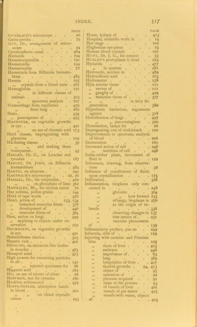 PAGE PAGE Gondlach’s microscope , , 26 s Horse, kidney of • 413 Gutta-percha . . 79 Hospital, scientific work in - *4 Guy, Dr., arrangement of micro- Hot stage .... 102 scope • * 24 Hughenian eye-piece • 25 Gynrecophoric canal . . 484 Human blood crystals •9i Hsematin » , •94 Hunt, Dr. J. G., his cement • 55 Hranatocry stall in . • 191 Huxley’s protoplasm is dead 225 Hamatoidin . • •94 Hydatids .... - 477 Hamatoxylin • 72 ,, in sputum . . 281 Hamaturia from Bilharzia hamato- Hydrocele, sarcina in • 4S9 bium .... . 4S4 Hydrochloric acid . 163 Hamin . •95 Hydrometer .... . 158 ,, crystals from a blood stain . 267 Hyla areolar tissue 111 Hamoglobin . • •9« ,, nerves of . hi ,, in different classes of „ ganglia of . . 429 animals . • 3°3 ,, muscular tissue of . • 377 ,, spectrum analysis . 207 I hemorrhage from capillaries . 429 ,, from lung . . . 282 Hairs 434 ,, psorosperms of 495 Hannover, on vegetable growths in eye 491 ,, on use of chromic acid 173 ; Hard tissues, impregnating with glycerine 109 Hardening tissues ... 39 „ „ and making them transparent. . . . -45 Harley, Dr. G., on Leucine and tyrosine . . . . .187 Harley, Dr. John, on Bilharzia h.ematobium .... 484 Hartig, on aleurone . . . 240 Kaktnach’s microscope . . 22, 26 Hass ALL, Dr., his corpuscles. . 462 ,, ,, on phosphate of lime 362 Hawksley, Mr., his section cutter 76 Hay asthma, pollen grains . . 144 Head of tape warm . . . 476 Heart, action of . . 133, <34 branched muscular fibres . 378 ,, development of . . 446 ,, muscular fibres of . . 384 Heat, action on fungi . . . 499 ,, applying to objects under ob- servation . . . . .162 Helmholtz, on vegetable growths in eye 491 Helminthoma elastica. . . 503 in fatty de- generation .... 3S0 Hypothesis bacterium, arguments against 318 Identification of fungi . . . 497 ,, ,, pus-contagium . 300 Illumination, lamps for . . 26 Impregnating ova of stickleback . 120 Improvements in spectrum, analysis of blood ..... 206 Incineration .... 160 Increased action of cell . . . 248 ,, nutrition of cell . . 248 India-rubber plant, movement of fluid in 122 Inferences, drawing, from observa- tions Influence of constituents of fluids upon crystallization . . Infiltration Inflammation, bioplasm only con- cerned in bercle of 32 •75 32S 24S globules . . 364 „ how formed 235 of lungs, bioplasm in 276 as the origin of tu- . 336 observing changes in 137 true nature of. . 251 vascular phenomena Inflammatory product, pus an Infusoria, cilia of . Injecting with carmine and Prussian •39 249 129 Hepatic vein 401 blue • • • • • •°S Hkssling, on entozoon-like bodies in muscles 9 9 ducts of liver . . . 4°3 485 99 embryos . . . 446 Hexapod acari .... 475 99 importance of. . . S3 High powers for examining particles 99 lung .... 389 in air 142 99 lymphatics of liver . 407 ,, ,, injected specimens for 88 99 morbid growths . 94, 473 Hippuric acid .... 182 99 object of 95 H is, on use of nitrate of silver 68 99 operation of 92 Hoffman, test for tyrosine 186 99 pressure required 9‘ Hook lets echinococci 479 99 steps of the process 93 Hoppe-Skyler, absorption bands 99 of vessels of liver 401 in blood ..... 201 99 vessels of pia mater 425 ,, ,, on blood crystalli- zation •93 99 of vessels with water, objects 403