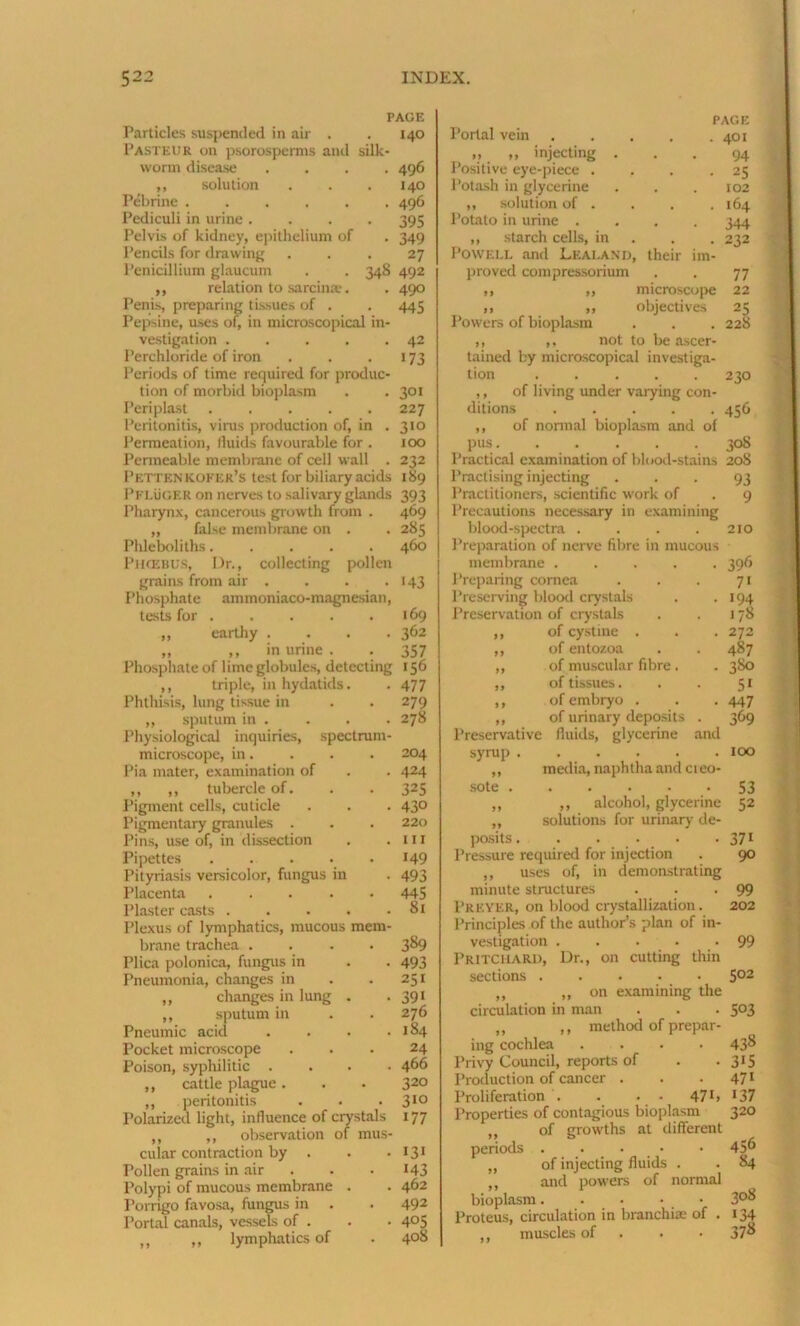 PAGE Particles suspended in air . . 140 Pasteur on psorosperms and silk- worm disease .... 496 „ solution . . .140 Pebrine ...... 496 Pediculi in urine .... 395 Pelvis of kidney, epithelium of . 349 Pencils for drawing ... 27 Penicillium glaucum . . 348 492 ,, relation to sarcime. . 490 Penis, preparing tissues of . . 445 Pepsine, uses of, in microscopical in- vestigation . . . . .42 Perchloride of iron . . . 173 Periods of time required for produc- tion of morbid bioplasm . . 301 Periplast 227 Peritonitis, vims production of, in .310 Permeation, lluids favourable for . 100 Permeable membrane of cell wall . 232 Pettknkofer’s test for biliary acids 189 Pfluger on nerves to salivary glands 393 Pharynx, cancerous growth from . 469 ,, false membrane on . . 285 Phleboliths..... 460 PHOEBUS, Dr., collecting pollen grains from air . . . . 143 Phosphate ammoniaco-magnesian, tests for 169 ,, earthy .... 362 „ ,, in urine . . 357 Phosphate of lime globules, detecting 156 ,, triple, in hydatids. . 477 Phthisis, lung tissue in . . 279 ,, sputum in . . . . 278 Physiological inquiries, spectrum- microscope, in. . . . 204 Pia mater, examination of . . 424 ,, ,, tubercle of. . . 325 Pigment cells, cuticle . . . 43° Pigmentary granules . . . 220 Pins, use of, in dissection . .111 Pipettes 149 Pityriasis versicolor, fungus in . 493 Placenta ..... 445 Plaster casts . . . . .81 Plexus of lymphatics, mucous mem- brane trachea .... 389 Plica polonica, fungus in . . 493 Pneumonia, changes in . .251 ,, changes in lung . • 391 ,, sputum in . . 276 Pneumic acid . . . .184 Pocket microscope ... 24 Poison, syphilitic .... 466 ,, cattle plague. . . 320 ,, peritonitis . . . 310 Polarized light, influence of crystals 177 ,, ,, observation of mus- cular contraction by . . • 131 Pollen grains in air . .143 Polypi of mucous membrane . . 462 Porrigo favosa, fungus in . . 492 Portal canals, vessels of . . • 4°5 ,, ,, lymphatics of . 4°& PAGE Portal vein 401 „ „ injecting ... 94 Positive eye-piece . , . 25 Potash in glycerine . . . 102 ,, solution of . . . .164 Potato in urine .... 344 ,, starch cells, in . . 232 POWELL and Leai.and, their im- proved compressorium . . 77 ,, ,, microscope 22 ,, ,, objectives 25 Powers of bioplasm . . . 228 ,, ,, not to be ascer- tained by microscopical investiga- tion 230 ,, of living under vaiying con- ditions ..... 456 ,, of normal bioplasm and of pus 308 Practical examination of blood-stains 208 Practising injecting . . . 93 Practitioners, scientific work of . 9 Precautions necessary in examining blood-spectra . . . . 210 Preparation of nerve fibre in mucous membrane .... • 39<> Preparing cornea 71 Preserving blood crystals • >94 Preservation of crystals 178 99 of cystine . . 272 99 of entozoa 487 99 of muscular fibre. . 380 99 of tissues. 5> 9 9 of embryo . • 447 99 of urinary deposits . 369 y9 uiuiaijr uLj.iu.iiio . Preservative fluids, glycerine and syrup 100 ,, media, naphtha and creo- sote 53 ,, ,, alcohol, glycerine 52 „ solutions for urinary de- posits . . . • • 371 Pressure required for injection . 90 ,, uses of, in demonstrating minute structures . . -99 l’REYER, on blood crystallization. 202 Principles of the author’s plan of in- vestigation 99 Pritchard, Dr., on cutting thin sections 502 „ ,, on examining the circulation in man . . . 503 „ ,, method of prepar- ing cochlea .... 438 Privy Council, reports of . • 3J5 Production of cancer . . 471 Proliferation . . • • 47>> 137 Properties of contagious bioplasm 320 ,, of growths at different periods . . • • 45^ „ of injecting fluids . . 84 ,, and powers of normal bioplasm. . • • • 3°^ Proteus, circulation in branchiae of . 134 ,, muscles of 37^