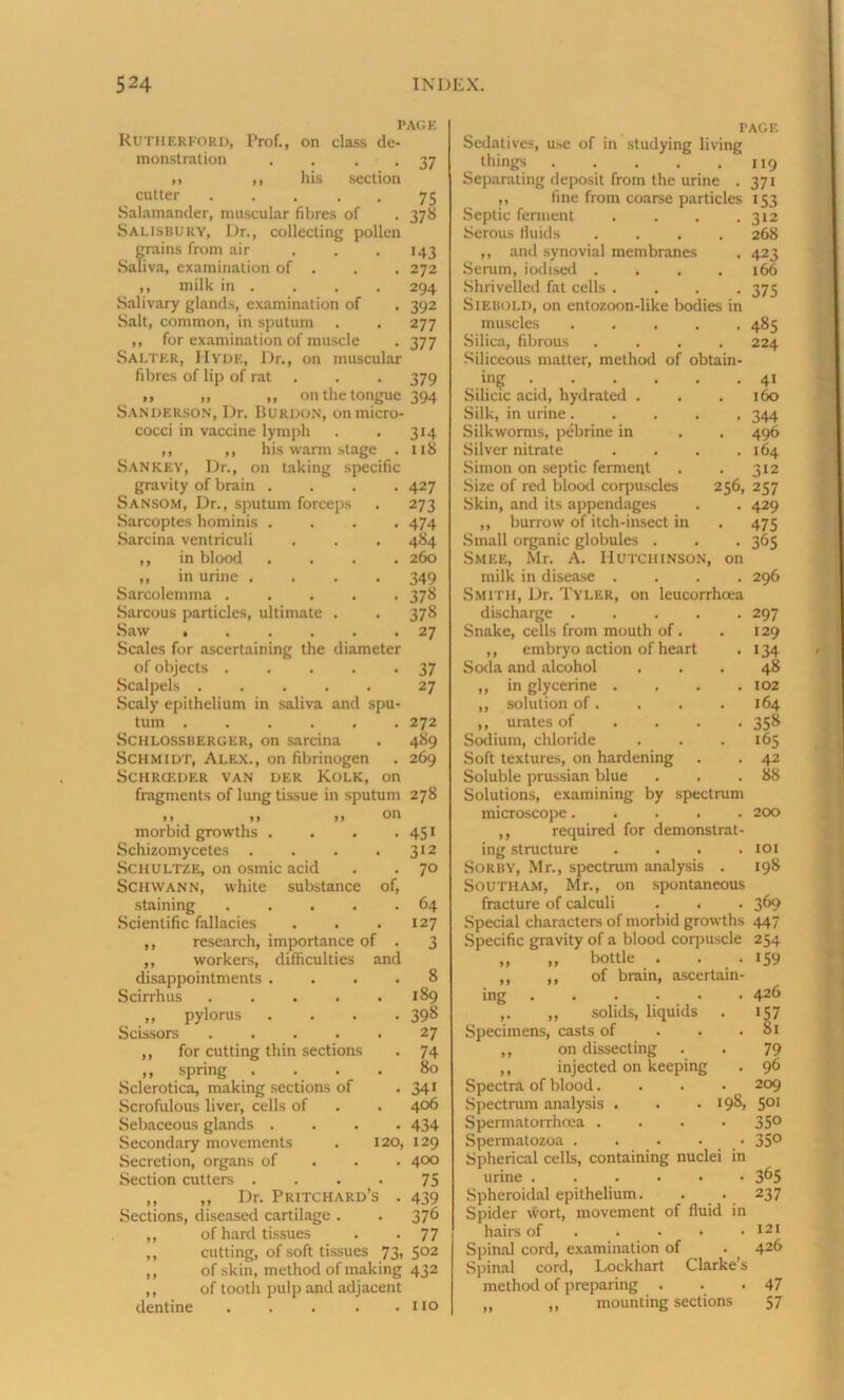 TACK Rutherford, Prof., on class de- monstration . • • 37 ,i ,, his section cutter ... . . 75 Salamander, muscular fibres of . 378 Salisbury, Dr., collecting pollen grains from air ... 143 Saliva, examination of . . .272 ,, milk in . . . . 294 Salivary glands, examination of . 392 Salt, common, in sputum . . 277 ,, for examination of muscle . 377 Salter, Hyde, Dr., on muscular fibres of lip of rat . . 379 „ „ „ on the tongue 394 Sanderson, Dr. Burdon, on micro- cocci in vaccine lymph . . 314 ,, ,, his warm stage . 118 San key, Dr., on taking specific gravity of brain .... 427 Sansom, Dr., sputum forceps . 273 Sarcoptes hominis .... 474 Sarcina ventriculi . . . 484 ,, in blood .... 260 „ in urine .... 349 Sarcolemma 378 Sarcous particles, ultimate . . 378 Saw 27 Scales for ascertaining the diameter of objects 37 Scalpels 27 Scaly epithelium in saliva and spu- tum 272 Schlossberger, on sarcina . 489 Schmidt, Alex., on fibrinogen . 269 SCHRCEDER VAN DER KoLK, on fragments of lung tissue in sputum 278 1> >» »> morbid growths . . . • 4S1 Schizomycetes . . . . 312 Schultze, on osmic acid . . 7° Schwann, white substance of, staining 64 Scientific fallacies . . .127 ,, research, importance of . 3 ,, workers, difficulties and disappointments .... 8 Scirrhus 189 „ pylorus .... 398 Scissors ..... 27 ,, for cutting thin sections . 74 ,, spring . . . . 80 Sclerotica, making sections of . 341 Scrofulous liver, cells of . . 406 Sebaceous glands .... 434 Secondary movements . 120, 129 Secretion, organs of 4°° Section cutters . . . . 75 ,, „ Dr. Pritchard’s . 439 Sections, diseased cartilage . . 376 ,, of hard tissues . • 77 ,, cutting, of soft tissues 73,502 ,, of skin, method of making 432 ,, of tootli pulp and adjacent dentine . . . . .110 TAGE Sedatives, use of in studying living things ..... Separating deposit from the urine . „ fine from coarse particles Septic ferment .... Serous fluids .... ,, and synovial membranes Serum, iodised .... Shrivelled fat cells .... SlEBOLD, on entozoon-like bodies in muscles ..... Silica, fibrous .... Siliceous matter, method of obtain- ing Silicic acid, hydrated . Silk, in urine..... Silkworms, pebrine in . . Silver nitrate .... Simon on septic ferment Size of red blood corpuscles Skin, and its appendages ,, burrow of itch-insect in Small organic globules . Smee, Mr. A. Hutchinson, on milk in disease .... Smith, Dr. Tyler, on leucorrhcea discharge Snake, cells from mouth of. ,, embryo action of heart Soda and alcohol ,, in glycerine .... ,, solution of. ,, urates of .... Sodium, chloride Soft textures, on hardening Soluble prussian blue Solutions, examining by spectrum microscope..... ,, required for demonstrat- ing structure .... Sorby, Mr., spectrum analysis . SOUTHAM, Mr., on spontaneous fracture of calculi . . Special characters of morbid growths 44/ Specific gravity of a blood corpuscle 254 119 37i •S3 312 268 423 166 375 485 224 • 4i . 160 . 344 . 496 . 164 . 312 256, 257 • 429 475 365 296 297 129 •34 48 102 164 358 165 42 88 200 101 198 369 bottle of brain, ascertain- ing ,, solids, liquids Specimens, casts of ,, on dissecting ,, injected on keeping Spectra of blood.... Spectrum analysis . . - 198, Spermatorrhoea .... Spermatozoa . . • • Spherical cells, containing nuclei in urine ...••• Spheroidal epithelium. Spider wort, movement of fluid in hairs of .... Spinal cord, examination of Spinal cord, Lockhart Clarke’s method of preparing . ,, ,, mounting sections •59 426 •57 81 79 96 209 501 350 350 365 237 121 426 47 57