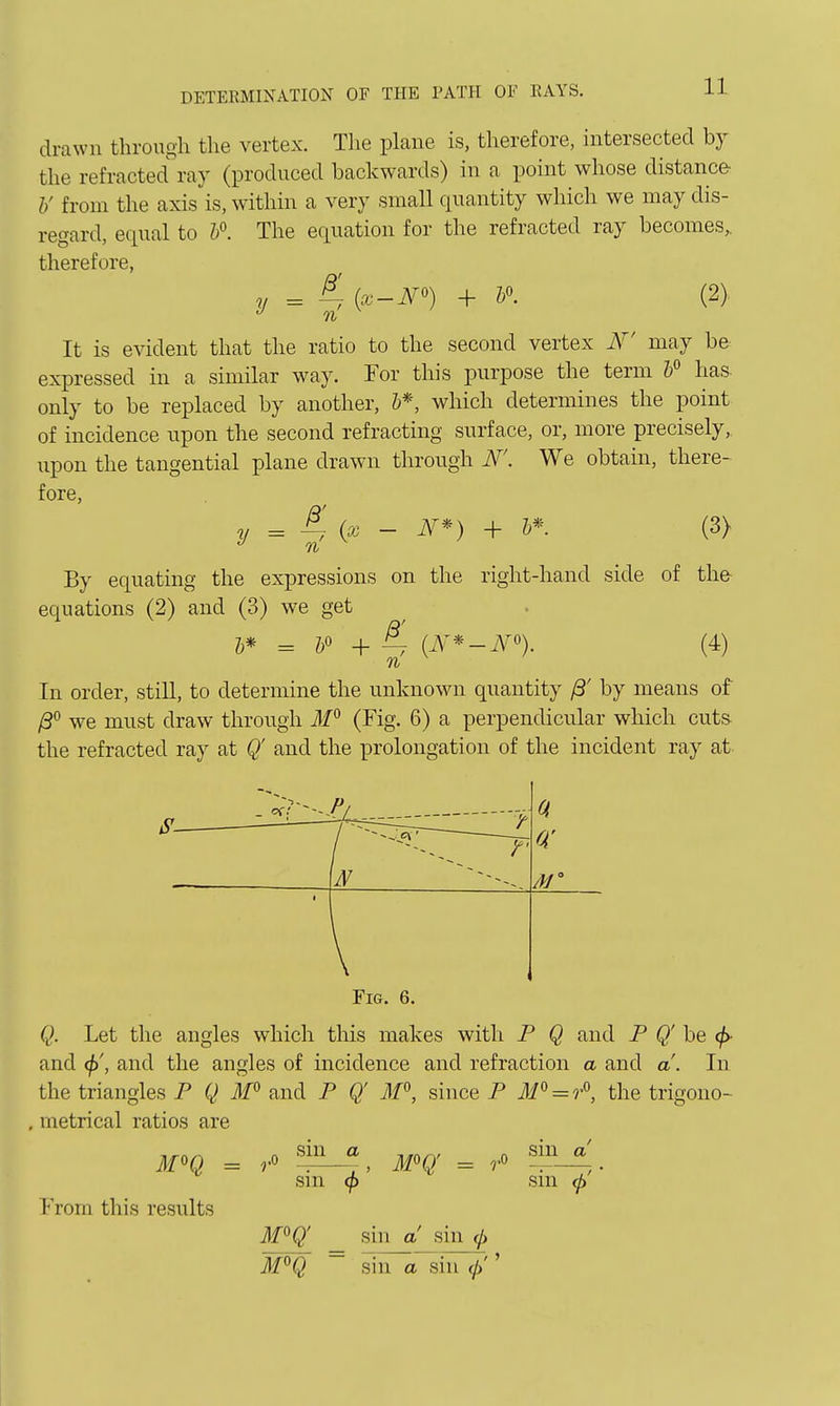 drawn through the vertex. The plane is, therefore, intersected hj the refracted ray (produced backwards) in a point whose distance b' from the axis is, within a very small quantity which we may dis- regard, equal to The equation for the refracted ray becomes,, therefore, (2) It is evident that the ratio to the second vertex N' may be expressed in a similar way. Tor this purpose the term W has. only to be replaced by another, &*, which determines the point of incidence upon the second refracting surface, or, more precisely, upon the tangential plane drawn through N'. We obtain, there- fore, (3> By equating the expressions on the right-hand side of the equations (2) and (3) we get 4 (i\'*-iVO). (4) &* = &o -f n In order, still, to determine the unknown quantity /S' by means of we must draw through IP (Fig. 6) a perpendicular which cuts the refracted ray at Q' and the prolongation of the incident ray at- Fig. 6. Q. Let the angles which this makes with P Q and P be ^ and 0', and the angles of incidence and refraction a and a. In the triangles P Q and P Q' 3P, since P M^ = r'^, the trigono- metrical ratios are From this results sin (j) M^Q' sin a sin </> sin 0 3PQ sin a sin 0