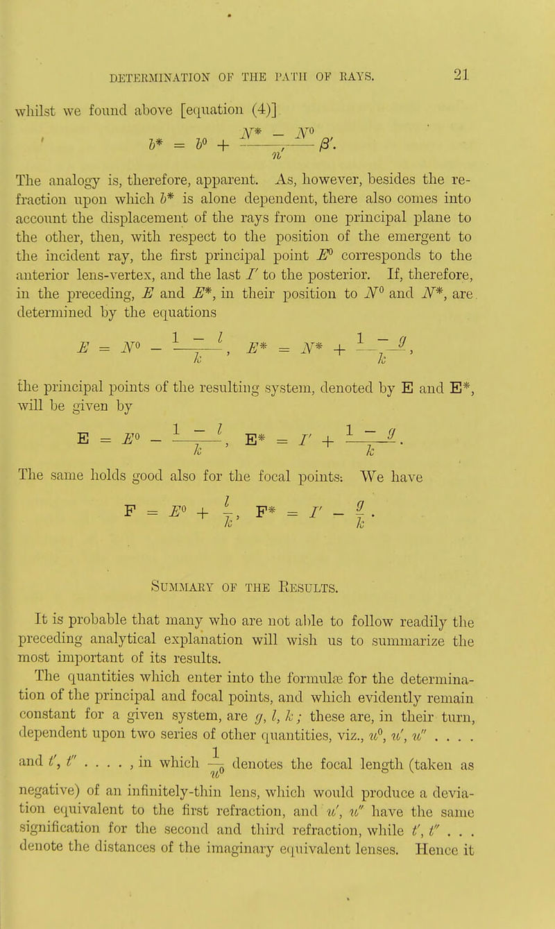 whilst we found above [equation (4)] AT* _ m h* = ¥ + r^/3\ n The analogy is, therefore, apparent. As, however, besides the re- fraction upon which &* is alone dependent, there also comes into account the displacement of the rays from one principal plane to the other, then, with respect to the position of the emergent to the incident ray, the first principal point W corresponds to the anterior lens-vertex, and the last /' to the posterior. If, therefore, in the preceding, E and E^, in their position to iV and iV*, are. determined by the equations E = - ^ 7 ^ E* = iV* + the principal points of the resulting system, denoted by E and E*, will be given by E = Eo - E* = r + Iz k, The same holds good also for the focal points: We have F = ^0 + y, P* = /' - ^ . Summary of the Eesults. It is probable that many who are not al)le to follow readily the preceding analytical explanation will wish us to summarize the most important of its results. The quantities which enter into the formulae for the determina- tion of the principal and focal points, and which evidently remain constant for a given system, are g, I, h; these are, in their turn, dependent upon two series of other quantities, viz., w, w', u .... and t\ f . . . . , in which denotes the focal length (taken as negative) of an infinitely-thin lens, which would produce a devia- tion equivalent to the first refraction, and w', u have the same signification for the second and third refraction, while t', t . . . denote the distances of the imaginary equivalent lenses. Hence it