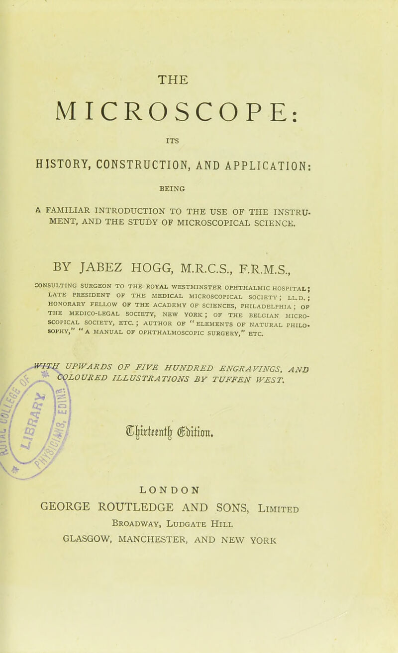 THE MICROSCOPE: ITS HISTORY, CONSTRUCTION, AND APPLICATION: BEING A FAMILIAR INTRODUCTION TO THE USE OF THE INSTRU- MENT, AND THE STUDY OF MICROSCOPICAL SCIENCE. BY JABEZ HOGG, M.R.C.S., F.R.M.S., CONSULTING SURGEON TO THE ROVAL WESTMINSTER OPHTHALMIC HOSPITAL; LATE PRESIDENT OF THE MEDICAL MICROSCOPICAL SOCIETV ; LL. D. ; HONORARY FELLOW OF THE ACADEMY OF SCIENCES, PHILADELPHIA ; Op' THE MEDICO-LEGAL SOCIETY, NEW YORK ; OF THE BELGIAN MICRO- SCOPICAL SOCIETY, ETC. ; AUTHOR OF  ELEMENTS OF NATURAL PHILO- SOPHY, a manual OF OPHTHALMOSCOPIC SURGERY, ETC. UPWARDS OF FIVE HUNDRED ENGRAVINGS, AND ^LOURED ILLUSTRATIONS BY TUFFEN IVEST. LON DON GEORGE ROUTLEDGE AND SONS, Limited Broadway, Ludgate Hill GLASGOW, MANCHESTER, AND NEW YORK