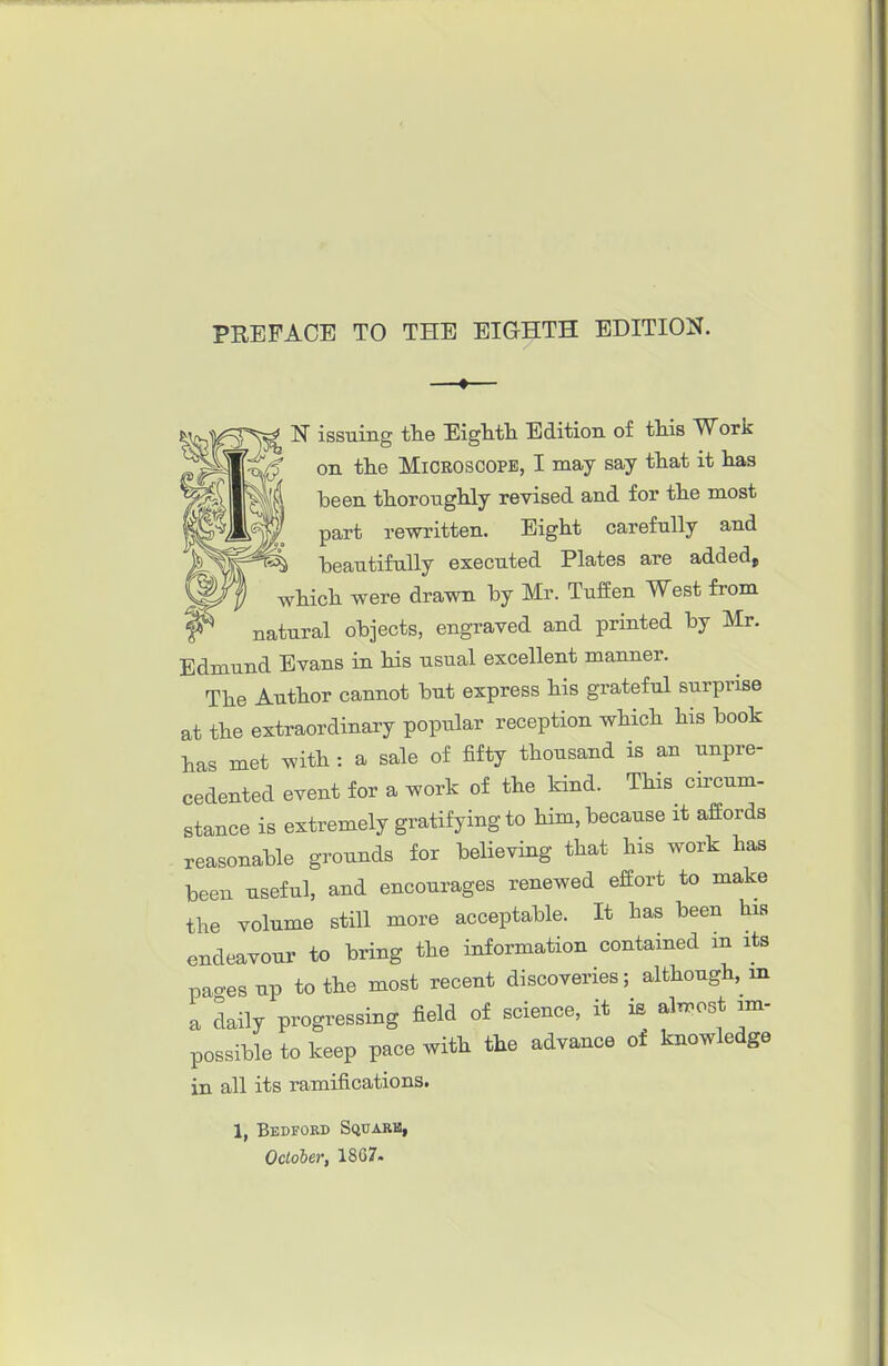 V=5^ ISr issuing the EigMli Edition of this Work flKp on the MiCEOSCOPE, I may say that it has ' been thoroughly revised and for the most part rewritten. Eight carefully and beautifully executed Plates are added, which were drawn by Mr. TufEen West from natural objects, engraved and printed by Mr. Edmund Evans in his usual excellent manner. The Author cannot but express his grateful surprise at the extraordinary popular reception which his book has met with : a sale of fifty thousand is an unpre- cedented event for a work of the kind. This circum- stance is extremely gratifying to him, because it affords reasonable grounds for believing that his work has been useful, and encourages renewed effort to make the volume still more acceptable. It has been his endeavour to bring the information contained m its pao-esup to the most recent discoveries; although, m a daily progressing field of science, it is aln-ost im- possible to keep pace with the advance of knowledge in all its ramifications. 1, Bedfoed Square, October, 18C7.