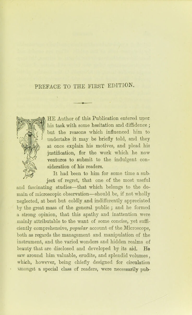 HE Author of this Publication entered upnr his task -with some hesitation and diffidence ; but the reasons which influenced him to undertake it may be briefly told, and they at once explain his motives, and plead his justification, for the work which he now ventures to sxibmit to the indulgent con- sideration of his readers. It had been to him for some time a sub- ject of regret, that one of the most useful and fascinating studies—that which belongs to the do- main of microscopic observation—should be, if not wholly neglected, at best but coldly and indifferently appreciated by the great mass of the general public ; and he formed a strong opinion, that this apathy and inattention were mainly attributable to the want of some concise, yet suffi- ciently comprehensive, popular account of the Microscope, both as regards the management and manipulation of the instrument, and the varied wonders and hidden realms of beauty that are disclosed and developed by its aid. He saw around him valuable, erudite, and splendid volvimes, which, however, being chiefly designed for circulation ■unongst a special class of readers, were necessarily pub-