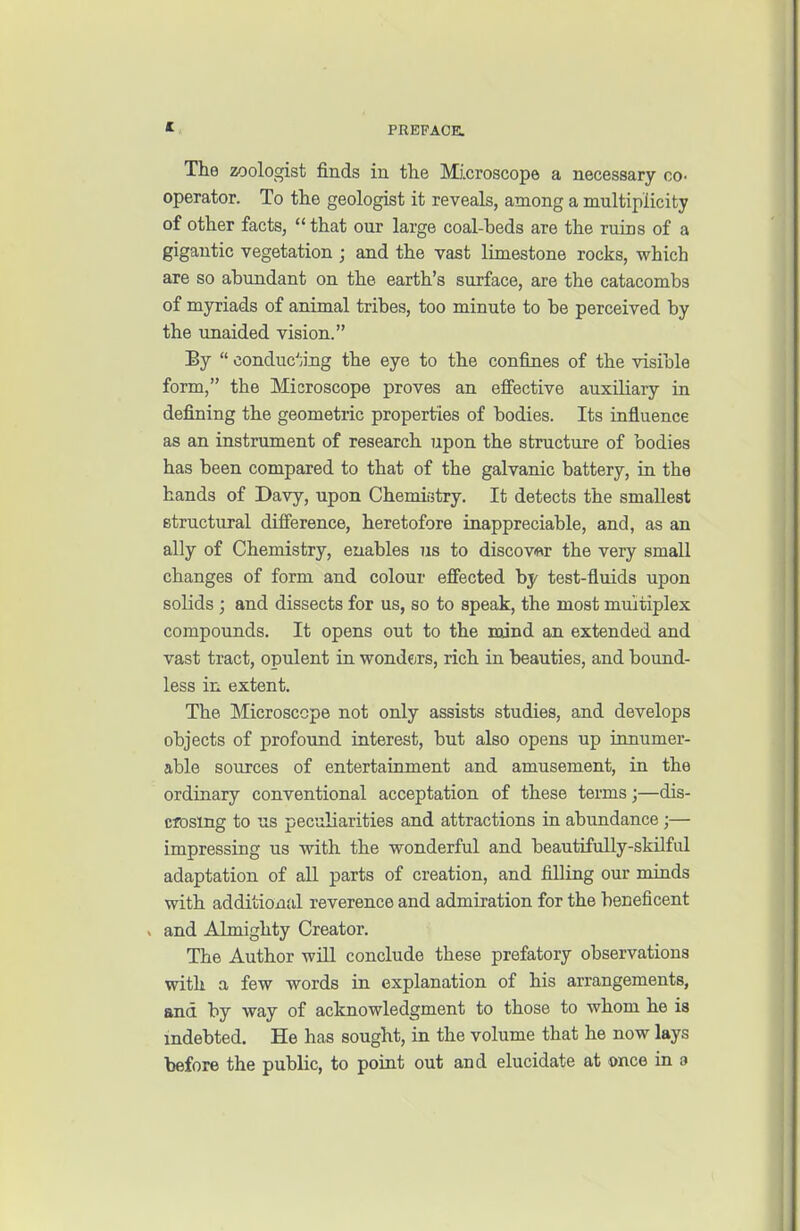 * PREFACE. The zoologist finds in the Mcroscope a necessary co- operator. To the geologist it reveals, among a multiplicity of other facts,  that our large coal-beds are the ruins of a gigantic vegetation ; and the vast limestone rocks, which are so abundant on the earth's surface, are the catacombs of myriads of animal tribes, too minute to be perceived by the unaided vision. By  conduc'iiiig the eye to the confines of the visible form, the Microscope proves an effective auxiliary in defining the geometric properties of bodies. Its influence as an instrument of research upon the structure of bodies has been compared to that of the galvanic battery, in the hands of Davy, upon Chemietry. It detects the smallest structural difference, heretofore inappreciable, and, as an ally of Chemistry, enables us to discover the very small changes of form and colour effected by test-fluids upon solids ; and dissects for us, so to speak, the most multiplex compounds. It opens out to the mind an extended and vast tract, opulent in vronders, rich in beauties, and bound- less in extent. The Microscope not only assists studies, and develops objects of profound interest, but also opens up innumer- able sources of entertainment and amusement, in the ordinary conventional acceptation of these terms;—dis- closing to us peculiarities and attractions in abundance;— impressing us with the wonderful and beautifuUy-skilful adaptation of all parts of creation, and filling our minds with additional reverence and admiration for the beneficent > and Almighty Creator. The Author will conclude these prefatory observations Vidth a few words in explanation of his arrangements, and by way of acknowledgment to those to whom he is indebted. He has sought, in the volume that he now lays before the public, to point out and elucidate at once in a