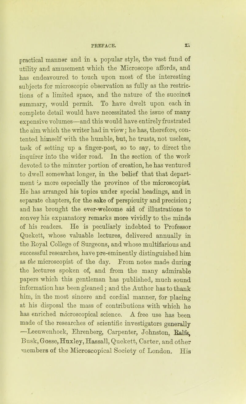 PRKFACE. practical manner and in i. popular style, the vast fund of utility and amusement which the Microscope affords, and has endeavoured to touch upon most of the interesting subjects for microscopic observation as fully as the restric- tions of a limited space, and the nature of the succinct summary, would permit. To have dwelt upon each in complete detail would have necessitated the issue of many expensive volumes—and this would have entirely frustrated the aim which the writer had in view; he has, therefore, con- tented himseK with the humble, but, he trusts, not useless, task of setting up a finger-post, so to say, to direct the inquirer into the wider road. In the section of the work devoted to the minuter portion of creation, he has ventured to dwell somewhat longer, in the belief that that depart- ment more especially the province of the microscopist He has arranged his topics under special headings, and in separate chapters, for the sake of perspicuity and precision; and has brought the ever-welcome aid of illustrations to convey his explanatory remarks more vividly to the minds of his readers. He is peculiarly indebted to Professor Quekett, whose valuable lectures, delivered annually in the Koyal College of Surgeons, and whose multifarious and successfxil researches, have pre-eminently distinguished him as the microscopist of the day. From notes made during the lectures spoken of, and from the many admirable papers which this gentleman has published, much sound information has been gleaned; and the Author has to thank him, in the most sincere and cordial manner, for placing at his disposal the mass of contributions with which he has enriched microscopical science. A free use has been made of the researches of scientific investigators generedly —Leeuwenhoek, Ehrenberg, Carpenter, Johnston, Ealfa, Busk, Gosse, Huxley, Hassall, Quekett, Carter, and other members of the Microscopical Society of London. His