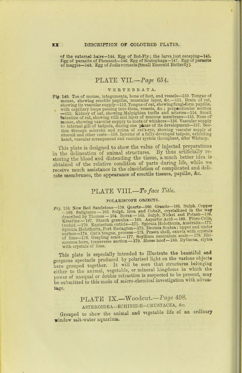 of the external hairs—144. Egg of Bot-Fly; the larva just escaping—145. Egg of parasite of Pheasant—146. Egg of Scatophaga—147. Egg of parasite of magpie—148. Egg of Jodis vernaria (Small Emerald Butterfly). PLATE \ll.—Page 654. VEETEBKATA. Fig. 149. Toe of mouse, integuments, bone of foot, and vessels—150. Tongue ol mouse, showing erectile papillEB, muscular layer, (Sic—151. Brain of rat, showing its vascular supply—152. Tongue of cat, showing fungi-form papiUae. ■with capillary loops passing into them, vessels, &c.; perpendicular section —153. Kidney of oat, showing Malpighian turfts and arteries—154. Small Intestine of rat, showing villi and layer of mucous membrane—155. Nose of mouse, showing vascular supply to roots of whiskers—156. Vascular supply to internal gill of tadpole, during one phase of its development—157. Sec- tion tlirougli sclerotic and retina of cat's-eye, showing vascular supply of clioroid and other coats—158. Interior of a fully-developed tadpole, exhibiting heart, vascular arrangement and vascular system throughout, after Whitney. This plate is designed to show the value of injected preparations in the delineation of animal structures. By thus artificially re- storing the blood and distending the tissue, a much better idea is obtained of the relative condition of parts durmg hfe, while we receive much assistance in the elucidation of compUcated and deli- cate membranes, the appearance of erectUe tissues, papillae, &c. PLATE YUL—Toface Title. POI-ASISCOPE OBJECTS. F-ig. 15S. New Bed Sandstone-159. Quartz-iaO. Gmnite-161. Sulph. Copper ^ -162. Saliginine-163. Sulph. Iron and Cobalt, crystaUized in the way described by Thomas-164. Borax--16o. Sulph, Nickel and Pot^sh-\b6. Kreatine-167. Starch granules-163 Aspartic f=/d-169 Fibro-Cells, Orchid -170 Equisetum cuticle—171. Spicma Holothuria, Austraha—172. Specula Holothuria, Port Essington-173. D«tzia Scabra; upper and^^^^^ surface-174. Cat's tongue, procesB-175. Prawn shell exuvia with crystals of lime-176. Grayling scale -177 ScyUium can.culum K^;^ noceroshom, transverse section-179. Horse hoof-180. Dytiscu«, eljtra with crystals of lime. This plate is especially intended to illustrate the beautiful and corc'eous spectacle produced by polarised light on the various objects here grouped together. It will be seen that structures belonging cither to the animal, vegetable, or mineral kingdoms in which the power of unequal or double refraction is suspected to be present, may be submitted to this mode of micro-chemical investigation with advan- tage. PLATE IX.—Woodcut.—Tage 498. ASTEROIDEA—BCHINIDiG-CRUSTACEA, &c. Grouped to show the animal and vegetable life o£ an ordinary window salt-water aquarium.