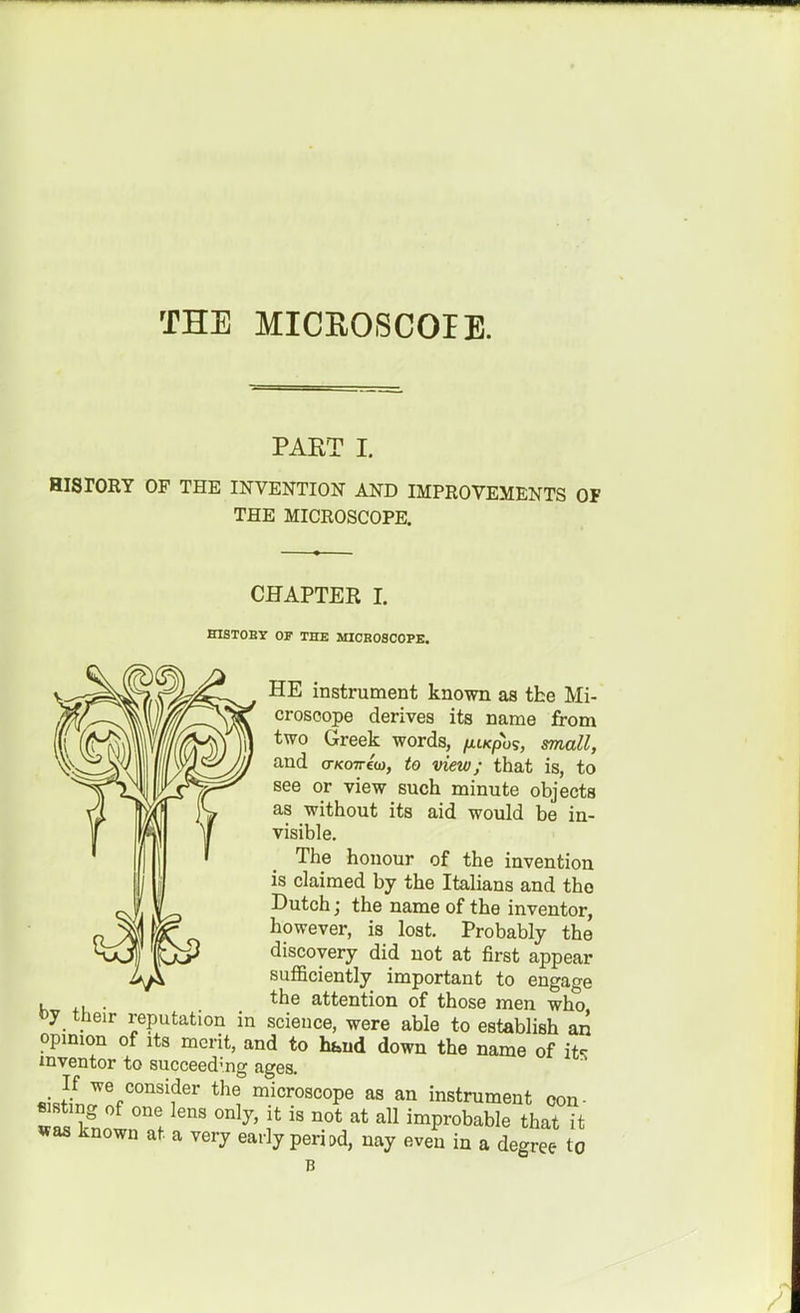 THE MICEOSCOIE. PART I. HISrORT OF THE INVENTION AND IMPROVEMENTS OF THE MICROSCOPE. CHAPTER I. HISTOBY OF THE MIOBOSCOPE. HE instrument known as the Mi- croscope derives its name from two Greek words, /ttxpos, rniall, and o-KOTrtci), to view; that is, to see or view such minute objects as without its aid would be in- visible. The honour of the invention is claimed by the Italians and the Dutch; the name of the inventor, however, is lost. Probably the discovery did not at first appear suflBciently important to engao-e .... *he attention of those men who, oy their reputation in science, were able to establish an opmion of Its merit, and to hfaud down the name of it«: mventor to succeeding ages. «iJnJ%'°''''?'' microscope as an instrument oon- «stmg of one lens only, it is not at all improbable that it *as known at a very early period, nay even in a degree Z