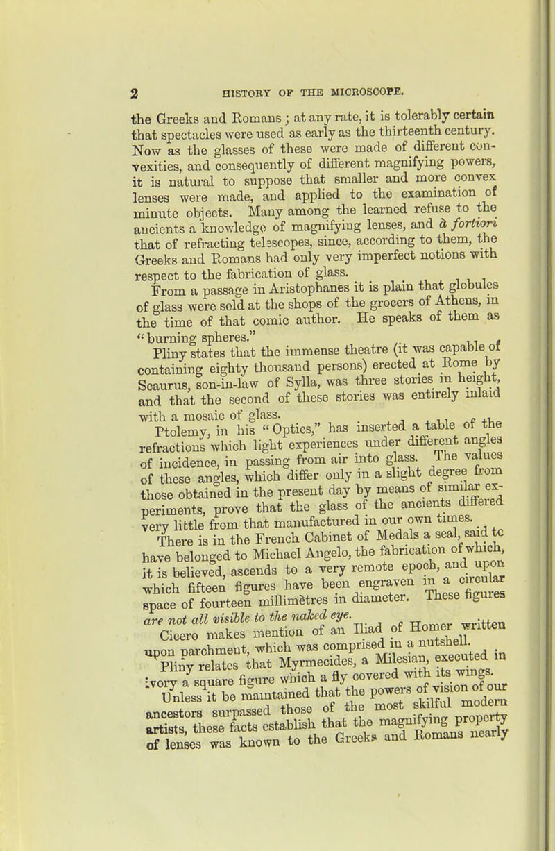 the Greeks and Romans ; at any rate, it is tolerably certain that spectacles were used as early as the thirteenth century. Now as the glasses of these were made of different con- vexities, and consequently of different magnifying powers, it is natural to suppose that smaller and more convex lenses were made, and applied to the examination of minute objects. Many among the learned refuse to the ancients a knowledge of magnifying lenses, and cl foHvort that of refi-acting tehscopes, since, according to them, the Greeks and Romans had only very imperfect notions with respect to the fabrication of glass. From a passage in Aristophanes it is plain that globules of f^lass were sold at the shops of the grocers of Athens, m the° time of that comic author. He speaks of them as  burning spheres. n * Pliny states that the immense theatre (it was capable or containing eighty thousand persons) erected at Rome by Scaurus, son-in-law of Sylla, was three stories m height and that the second of these stories was entirely mlaid with a mosaic of glass. _ x n Ptolemy, in his Optics, has inserted a table of the refractions which light experiences under different angles of incidence, in passing from air into glass. The values of these angles, which differ only in a slight degree f,;om those obtained in the present day by means of similar ex- periments, prove that the glass of the ancients diffeied very little from that manufactured in our own ames. There is in the French Cabinet of Medals a seal said tc have belonged to Michael Angelo, the fabrication of which, it is believed, ascends to a very remote epoch, and upon which fifteen figures have been engraven ^^y^^^ space of fourteen millimetres m diameter. These figures are not all visible to the naked eye Cicero makes mention of an Iliad of H°mer wntten «noi TiT.rchm-nt which was comprised m a nutshell. ^ ■pL> relatef Myrmecides, a Milesian executed m of lenses was known to the Greek, and Romans nearly