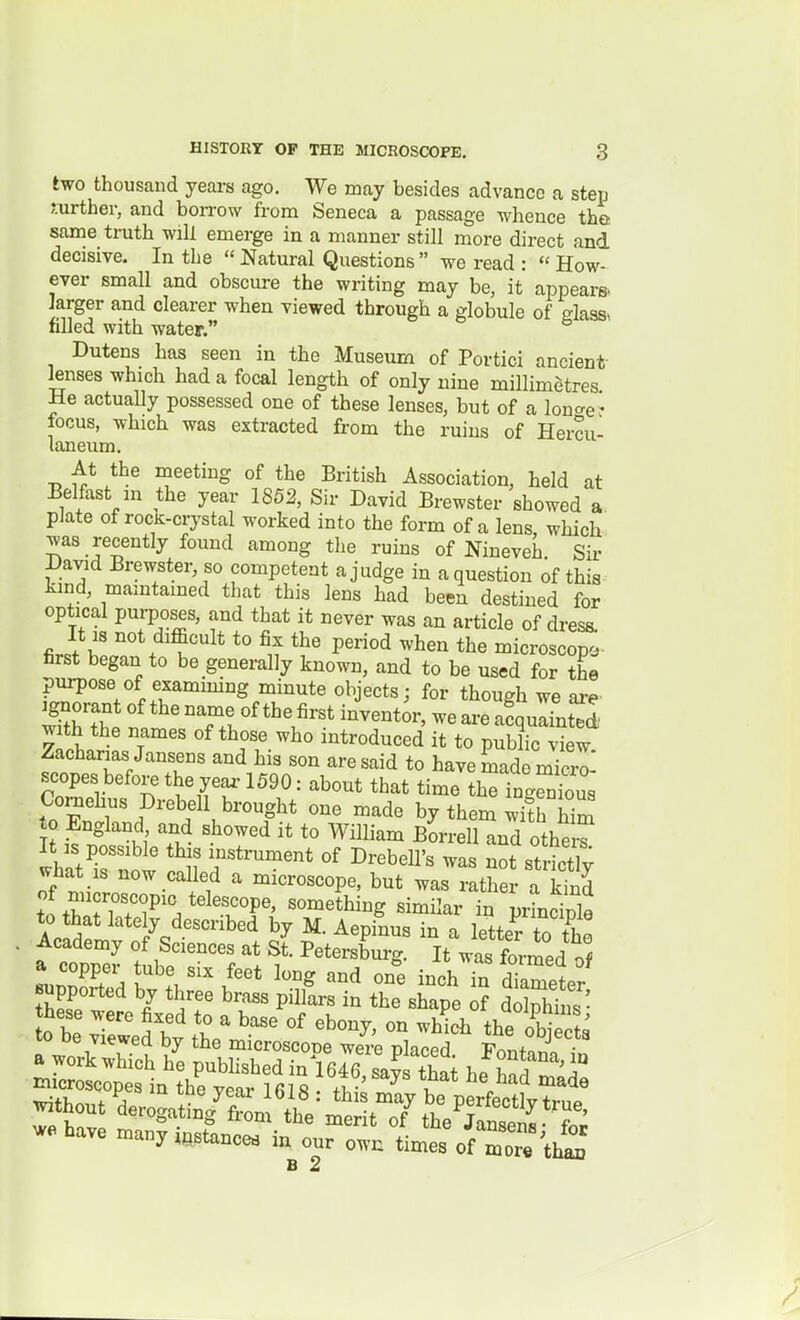 two thousand yeai-s ago. We may besides advance a step mrther, and bon-ow from Seneca a passage whence the same truth will emerge in a manner still more direct and decisive. In the Natural Questions we read : How- ever small and obscure the writing may be, it appears* larger and clearer when viewed through a globule of glass, filled with water. Dutens has seen in the Museum of Portici ancient- lenses which had a focal length of only nine millimetres He actually possessed one of these lenses, but of a lon^^er focus, which was extracted from the ruins of Hercu- laneum. At the meeting of the British Association, held at Belfast m the year 1852, Sir David Brewster showed a pJate of rocK-crystal worked into the form of a lens which was recently found among the ruins of Nineveh Sir David Brewster, so competent a judge in a question of this kmd, maintained that this lens had been destined for optical pui-poses, and that it never was an article of dresa It 18 not difficult to fix the period when the microscope first began to be generally known, and to be used for the purpose of examining minute objects; for though we are ignorant of the name of the first inventor, we are afqulfnt^d with the names of those who introduced it to public view Zacharias Jansens and his son are said to have made micro scopes befoi^ the yea.-1590: about that time h^TngSus Comehus Drebell brought one made by them wifh S to England and showed it to William Borrell and other^ whatrnow '^^ r*'™' ^^^^^^1'^ strSy what IS now called a microscope, but was rather a kind of microscopic telescope, something similar in prLcinle to that lately described by M. Aepinus in a letter to th! Academy of Sciences at St. Petersburg. It was formed of LnnT:, I''' one inchTn dTametr Bupported by three brass pillars in the shape of dZhS' without Irogatb/f^om'the':^^^^ we have many instance, intrown tmt%f m^ B 2