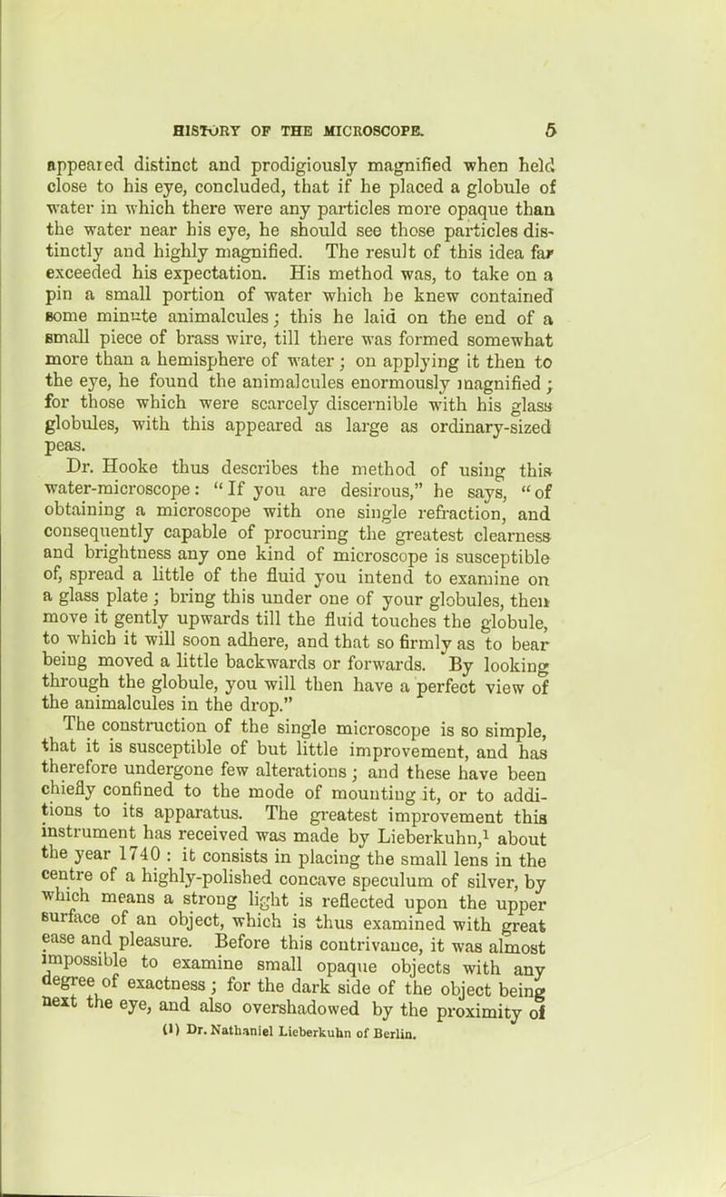 appeared distinct and prodigiously magnified when held close to his eye, concluded, that if he placed a globule of water in which there were any particles more opaque than the water near his eye, he should see those particles dis- tinctly and highly magnified. The result of this idea far exceeded his expectation. His method was, to take on a pin a small portion of water which he knew contained some minute animalcules; this he laid on the end of a email piece of brass wire, till there was formed somewhat more than a hemisphere of water; on applying it then to the eye, he found the animalcules enormously magnified ; for those which were scarcely discernible with his glass globules, with this appeai-ed as large as ordinary-sized peas. Dr. Hooke thus describes the method of using thiw water-microscope: If you are desirous, he says, of obtaining a microscope with one single refraction, and consequently capable of procuring the greatest clearness and brightness any one kind of microscope is susceptible of, spread a little of the fluid you intend to examine on a glass plate ; bring this under one of your globules, theu move it gently upwards till the fluid touches the globule, to which it will soon adhere, and that so firmly as to bear being moved a little backwards or forwards. By looking through the globule, you will then have a perfect view of the animalcules in the drop. The construction of the single microscope is so simple, that it is susceptible of but little improvement, and has therefore undergone few alterations; and these have been chiefly confined to the mode of mounting it, or to addi- tions to its apparatus. The greatest improvement this instrument has received was made by Lieberkuhn,i about the year 1740 : it consists in placing the small lens in the centre of a highly-polished concave speculum of silver, by Tvhich means a strong light is reflected upon the upper Burface of an object, which is thus examined with great ease and pleasure. Before this contrivance, it was almost impossible to examine small opaque objects with any degree of exactness; for the dark side of the object being next the eye, and also overshadowed by the proximity of (1) Dr. Nathaniel Lleberkuhn of Berlin.