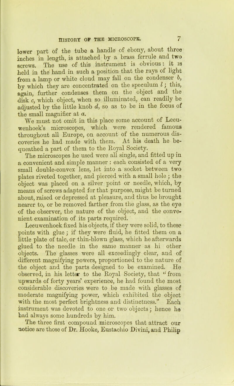 lower part of the tube a handle of ebony, about three inches in length, is attached by a brass ferrule and two screws. The use of this instrument is obvious: it la held in the hand in such a position that the rays of light from a lamp or white cloud may fall on the condenser h, by which they are concentrated on the speculum I; this, again, further condenses them on the object and the disk c, which object, when so illuminated, can readily be adjusted by the little knob d, so as to be in the focus of the small magnifier at a. We must not omit in this place some account of Leeu- wenhoek's microscopes, which were rendered famous throughout all Europe, on account of the numerous dis- coveries he bad made with them. At his death he be- queathed a part of them to the Royal Society. The microscopes he used were all single, and fitted up in a convenient and simple manner : each consisted of a very small double-convex lens, let into a socket between two plates riveted together, and pierced with a small hole ; the object was placed on a silver point or needle, which, by means of screws adapted for that purpose, might be turned about, raised or depressed at pleasure, and thus be brought nearer to, or be removed farther from the glass, as the eye of the observer, the nature of the object, and the conve- nient examination of its parts required. Leeuwenhoek fixed his objects, if they were solid, to these points with glue; if they were fluid, he fitted them on a little plate of talc, or thin-blown glass, which he afterwards glued to the needle in the same manner as hi other objects. The glasses were all exceedingly clear, and of different magnifying powers, proportioned to the nature of the object and the parts designed to be examined. He observed, in his letter to the Royal Society, that  from upwards of forty years' experience, he had found the most considerable discoveries were to be made with glasses of moderate magnifying power, which exhibited the object with the most perfect brightness and distinctness. Each instrument was devoted to one or two objects j hence he had always some hundreds by him. The three first compound microscopes that attract our aotice are those of Dr. Hooke, Eustaohio Divini, and Philip