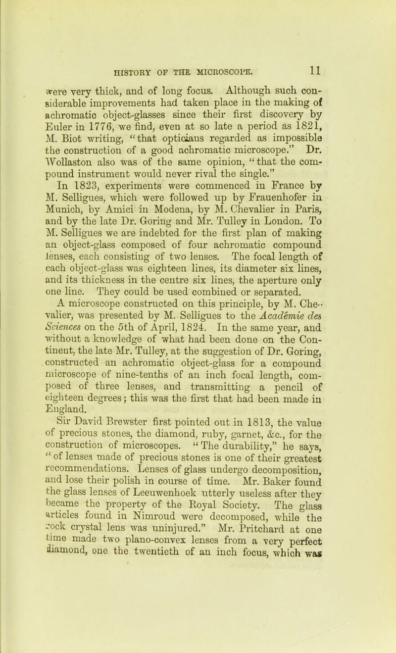 were very thick, and of long focus. Although such con- siderable improvements had taken place in the making of achromatic object-glasses since their first discovery by Euler in 1776, we find, even at so late a period as 1821, M. Biot writing, that opticians regarded as impossible the construction of a good achromatic microscope. Dr. WoUaston also was of the same opinion,  that the com- pound instrument would never rival the single. In 1823, experiments were commenced in France by M. Selligues, which were followed up by Frauenhofer in Munich, by Amici in Modena, by M. Chevalier in Paris, and by the late Dr. Goring and Mr. Tulley in London. To M. Selligues we are indebted for the first plan of making an object-glass composed of four achromatic compound lenses, each consisting of two lenses. The focal length of each object-glass was eighteen lines, its diameter six lines, and its thickness in the centre six lines, the aperture only one line. They could be used combined or separated. A microscope constructed on this principle, by M. Che-- valier, was presented by M. Selligues to the Academie des Sciences on the 5th of April, 1824. In the same year, and without a knowledge of what had been done on the Con- tinent, the late Mr. Tulley, at the suggestion of Dr. Goring, constructed an achromatic object-glass for a compound microscope of nine-tenths of an inch focal length, com- posed of three lenses, and transmitting a pencil of eighteen degrees; this was the fii-st that had been made in England. Sir David Brewster first pointed out in 1813, the value of precious stones, the diamond, ruby, garnet, &c., for the construction of microscopes.  The durability, he says,  of lenses made of precious stones is one of their greatest recommendations. Lenses of glass undergo decomposition, and lose their polish in course of time. Mr. Baker found the glass lenses of Leeuwenhoek utterly useless after they became the property of the Royal Society. The glass articles found in Nimroud were decomposed, while the i-ock crystal lens was uninjured. Mi-. Pritchard at one time made two plano-convex lenses from a very perfect diamond, one the twentieth of an inch focus, which wa»