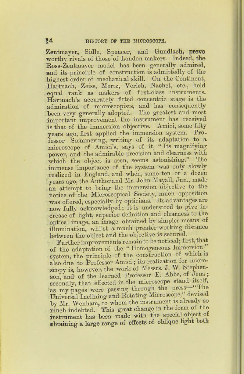 Zentmayer, Sidle, Spencer, and Gnndlacli, prove worthy rivals of those of London makers. Indeed, tlio Ross-Zentmayer model has been generally admired, and its principle of construction is admittedly of the highest order of mechanical skill. On the Continent, Hartnach, Zeiss, Mertz, Verich, Nachet, etc., hold equal rank as makers of first-class instruments. Hartnach's accurately fitted concentric stage is the admiration of microscopists, and has consequently been very generally adopted. The greatest and most important improvement the instrument has received is that of the immersion objective. Amici, some fifty years ago, first applied the immersion system. Pro- fessor ScEmmering, -writing of its adaptation to a microscope of Amici's, says of it,  Its magnifying power, and the admirable precision and clearness with which the object is ssen, seems astonishing. The immense importance of the system was only slowly realized in England, and when, some ten or a dozen years ago, the Author and Mr. John May all, Jun., made an attempt to bring the immersion objective to the notice of the Microscopical Society, much opposition was offered, especially by opticians. Its advantages are now fuUy acknowledged; it is understood to give in- crease of light, superior definition and clearness to the optical image, an image obtained by simpler means of illumination, whilst a much greater working distance between the object and the objective is secured. Further improvements remain to be noticed; first, that of the adaptation of the  Homogeneous Immersion system, the principle of the construction of which la also due to Professor Amici; its realization for micro- scopy is, however, the work of Messrs. J. W. Stephen- son, and of the learned Professor E. Abbe, ot Jena; secondlv, that effected in the microscope stand it^lt, as my pages were passing through the press— ilie Universal Inclining and Rotating Microscope, devised by Mr. Wenham, to whom the instrument is already so much indebted. This great change in the form of the instrument has been made with the special object ot obtaining a large range of effects of obhque hght botH