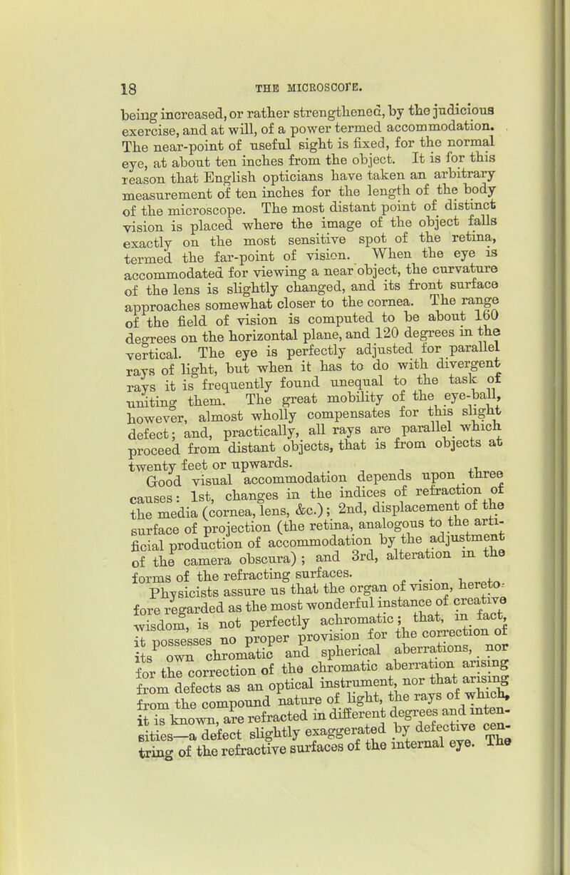 being increased, or rather strengtliened, by the judicious exercise, and at will, of a power termed accommodation. The near-point of useful sight is fixed, for the normal eye, at about ten inches from the object. It is for this reason that English opticians have taken an arbitrary measurement of ten inches for the length of the body of the microscope. The most distant point of distinct vision is placed where the image of the object falls exactly on the most sensitive spot of the retina, termed the far-point of vision. When the eye is accommodated for viewing a near object, the curvature of the lens is sligbtly changed, and its front surface approaches somewhat closer to the cornea. The range of the field of vision is computed to be about 160 deorees on the borizontal plane, and 120 degrees m the vertical. The eye is perfectly adjusted for parallel ravs of ligbt, but when it has to do with divergent rays it is frequently found unequal to the task of uniting them. The great mobility of the eye-ball, however, almost wholly compensates for this slight defect: and, practically, all rays are parallel which proceed from distant objects, that is from objects at twenty feet or upwards. Good visual accommodation depends upon three causes: 1st, changes in the indices of refraction of the media (cornea, lens, &c.); 2nd, displacement of the surface of projection (the retina, analogous to the arti- ficial productiin of accommodation ^^J^f^^^^ of the camera obscura) ; and 3rd, alteration m the forms of the refracting surfaces. . Physicists assure us that the organ of vision, hereto-- fore regarded as the most wonderful instance of creative wTsdom, is not perfectly achromatic; that, in fact il tTosSsses no proper provision for the correction of its^ o^ chromatic and spherical aberrations, _ nor for thl^orrection of the chromatic aberration arising from defects as an optical instrument nor that arising foom the compound nature of Hght, the rays of which. STlmow, a?e refracted in different degrees and mten- B ties-aTefect slightly exaggerated by defective cen- tring of the refractive surfaces of the internal eye. The