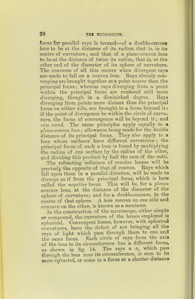 focns for parallel rays is termed—of a double-convex lens to be at the distance of its radius, that is, in its centre of curvature; and that of a plano-convex lens to be at the distance of twice its radius, that is, at the other end of the diameter of its sphere of curvature. The converse of all this occurs when divergent rays are made to fall on a convex lens. Rays already con- verging are brought together at a point nearer than the principal focus; whereas rays diverging from a point within the principal focus are rendered still more diverging, though in a diminished degree. E-ays diverging from points more distant than the principal focus on either side, are brought to a focus beyond it: if the point of divergence be within the circle of curva- ture, the focus of convergence will be beyond it; and vice versa. The same principles apply equally to a plano-convex lens; allowance being made for the double distance of its principal focus. They also apply to a lens whose surfaces have different curvatures ; the principal focus of such a lens is found by multiplying the radius of one surface by the radius of the other, and dividing this product by half the sum of the radiL The refracting influence of concave lenses will be precisely the opposite of that of convex. Rays which fall upon them in a parallel direction, will be made to divero-e as if from the principal focus, which is here called'' the negative focus. This will be, for a plano- concave lens, at the distance of the diameter of the sphere of curvature; and for a douhle-concave, in the centre of that sphere. A lens convex on one side and concave on the other, is known as a meniscus. In the construction of the microscope, either simple or compound, the curvature of the lenses employed is spherical. Convergent lenses, however, with spherical curvatures, have the defect of not bringing all the rays of light which pass through them to one and the same focus. Each circle of rays from the axis x)i the lens to its circumference has a different focus, as shown in fig. 14. The rays a a, which pass through the lens near its circumference, is seen to be more refracted, or come to a focus at a shorter distance