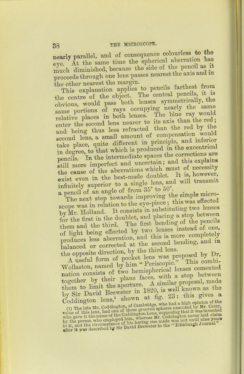 nearly parallel, and of consequence colourless to the eye At tlie same time the spherical aberration tas ^ucli diminished, -because the side of the pencil as it proceeds through one lens passes nearest the axis and m the other nearest the margin. This explanation applies to pencils farthest from the centre of the object. The central Pe^«^ ' obvious, would pass both lenses symmetrically the same portions of rays occupying nearly the same Si/e places in boL lenses .^^^^^^J^^^ enter the second lens nearer to its a^^^^l^^Vr^'^^Jl and being thus less refracted than the red by the second Tens, a small amount of compensation^ ^ould take place, quite diiSerent in principle and mferior We^ee to that which is produced in the excentrical pendE In the intermedial spaces still more imperfect ^^^^^^^^^^ the cause of the aberrations ?f ^^'^^^ exist even in the best-made doublet. It is, ^owever tnTnit^; superior to a single lens and will transmit ^ ^tTc ne1tr;tw^^^^^^^^^ ±nfc) o J , pve-T)iece: this was eftected balanced or corrected at the second bending, and m WoUaston. named J^^^enses cemented nation consists of two Jiemisp between together by their pl-J^f-^ V^op'osal, made them to limit the aP™e. |- si ^^^^^ the by Sir David Brewster m 1820 is well J.n _^ ^.^^^ ^ Coddington lens, snown g. .^^^^ of the (1) The late Mr. Coddington of Cambndge w^^^^^^^^ value of this lens, ^'^^ ff^fco^l^ZnMsuvvo^^^ who gave it the name 0^*^° Coddington ^.^ Coddington never laid cla^ by the person who employed him, wnt ,intU nine veM-s ■ ■■Edinburgh JoumaL to it, and the after it was '